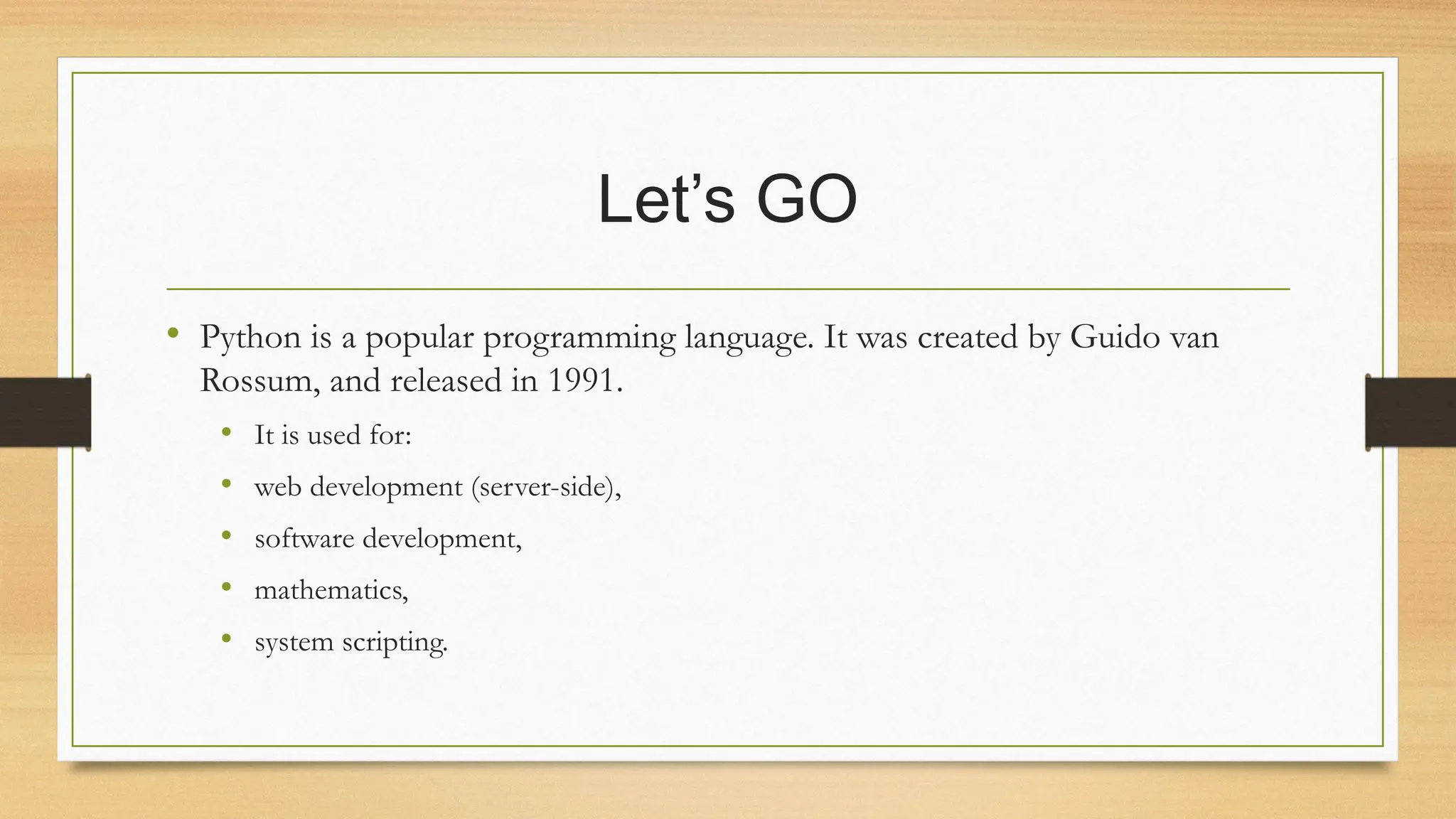 Let’s GO
• Python is a popular programming language. It was created by Guido van
Rossum, and released in 1991.
• It is used for:
• web development (server-side),
• software development,
• mathematics,
• system scripting.
 