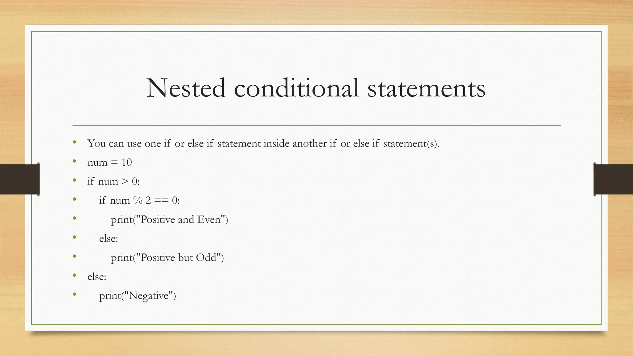 Nested conditional statements
• You can use one if or else if statement inside another if or else if statement(s).
• num = 10
• if num > 0:
• if num % 2 == 0:
• print("Positive and Even")
• else:
• print("Positive but Odd")
• else:
• print("Negative")
 