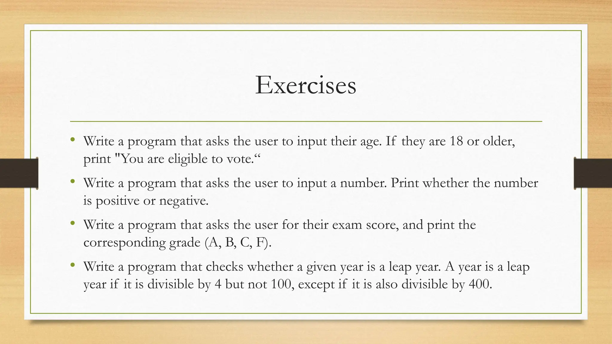 Exercises
• Write a program that asks the user to input their age. If they are 18 or older,
print "You are eligible to vote.“
• Write a program that asks the user to input a number. Print whether the number
is positive or negative.
• Write a program that asks the user for their exam score, and print the
corresponding grade (A, B, C, F).
• Write a program that checks whether a given year is a leap year. A year is a leap
year if it is divisible by 4 but not 100, except if it is also divisible by 400.
 