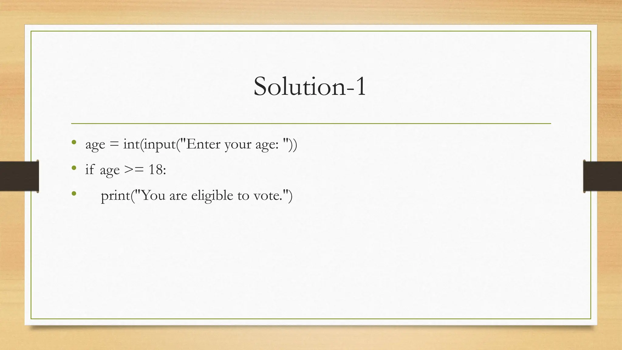 Solution-1
• age = int(input("Enter your age: "))
• if age >= 18:
• print("You are eligible to vote.")
 