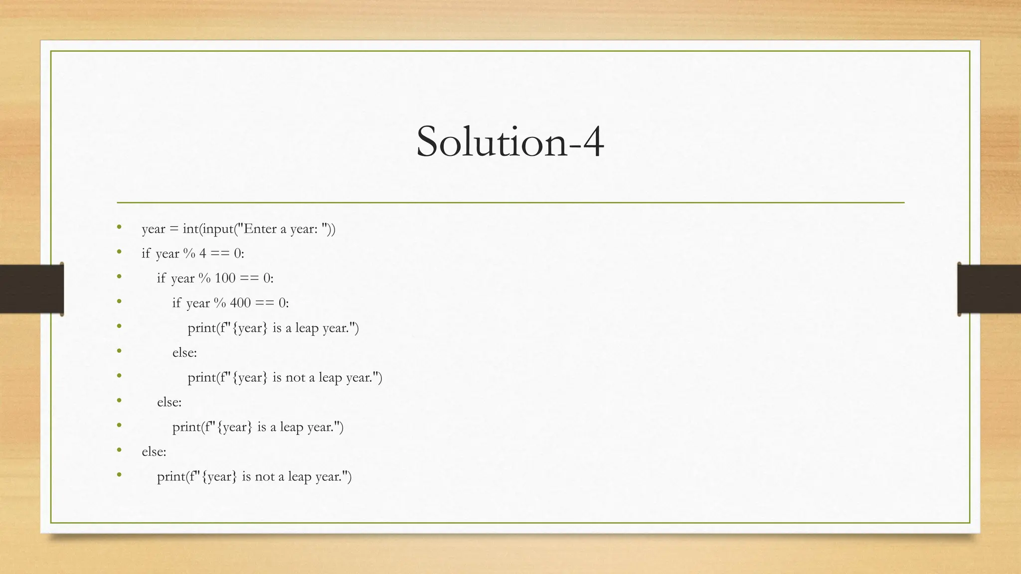 Solution-4
• year = int(input("Enter a year: "))
• if year % 4 == 0:
• if year % 100 == 0:
• if year % 400 == 0:
• print(f"{year} is a leap year.")
• else:
• print(f"{year} is not a leap year.")
• else:
• print(f"{year} is a leap year.")
• else:
• print(f"{year} is not a leap year.")
 