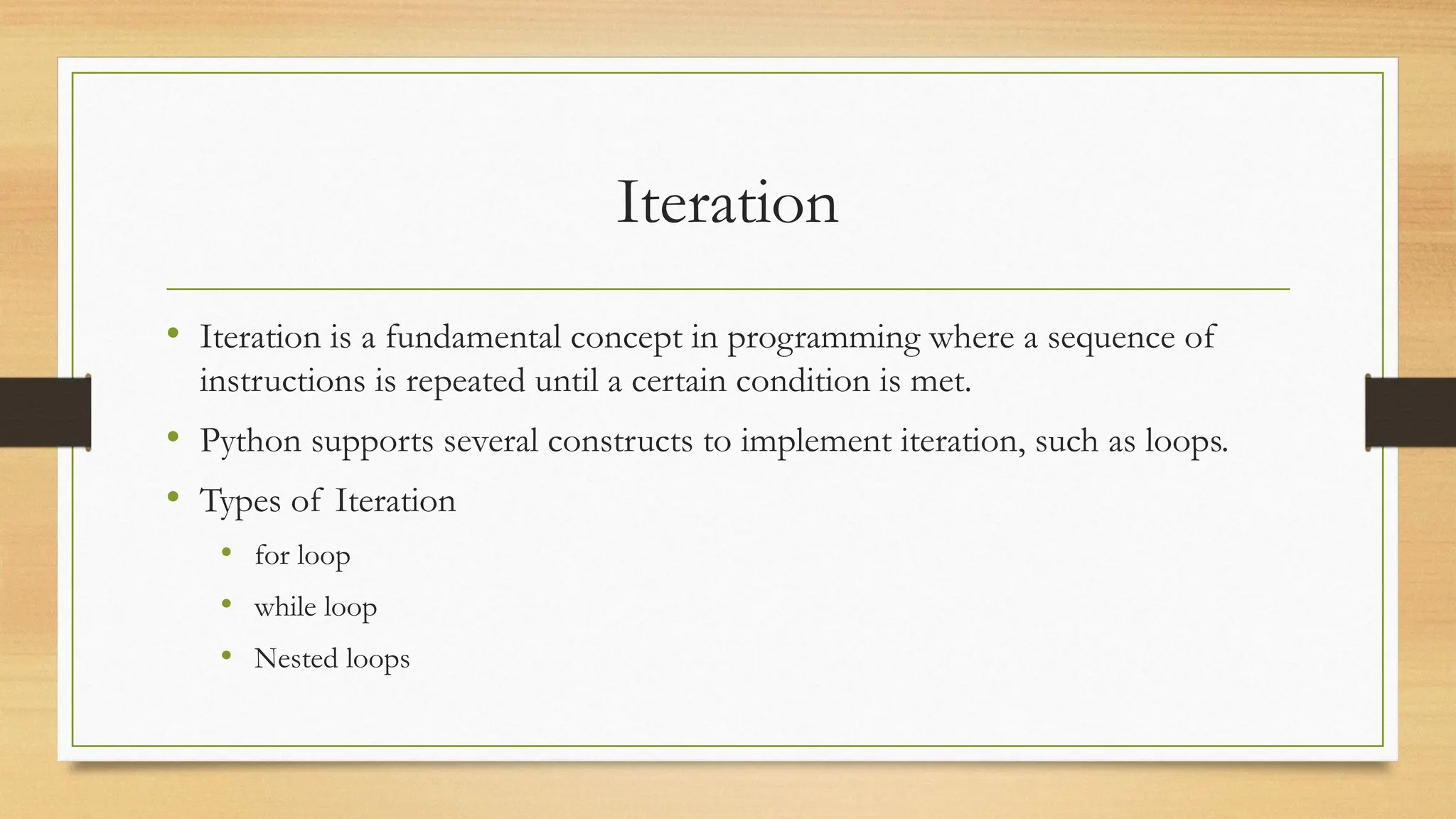 Iteration
• Iteration is a fundamental concept in programming where a sequence of
instructions is repeated until a certain condition is met.
• Python supports several constructs to implement iteration, such as loops.
• Types of Iteration
• for loop
• while loop
• Nested loops
 