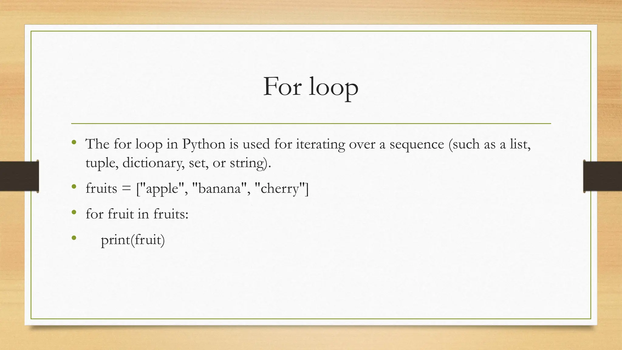 For loop
• The for loop in Python is used for iterating over a sequence (such as a list,
tuple, dictionary, set, or string).
• fruits = ["apple", "banana", "cherry"]
• for fruit in fruits:
• print(fruit)
 