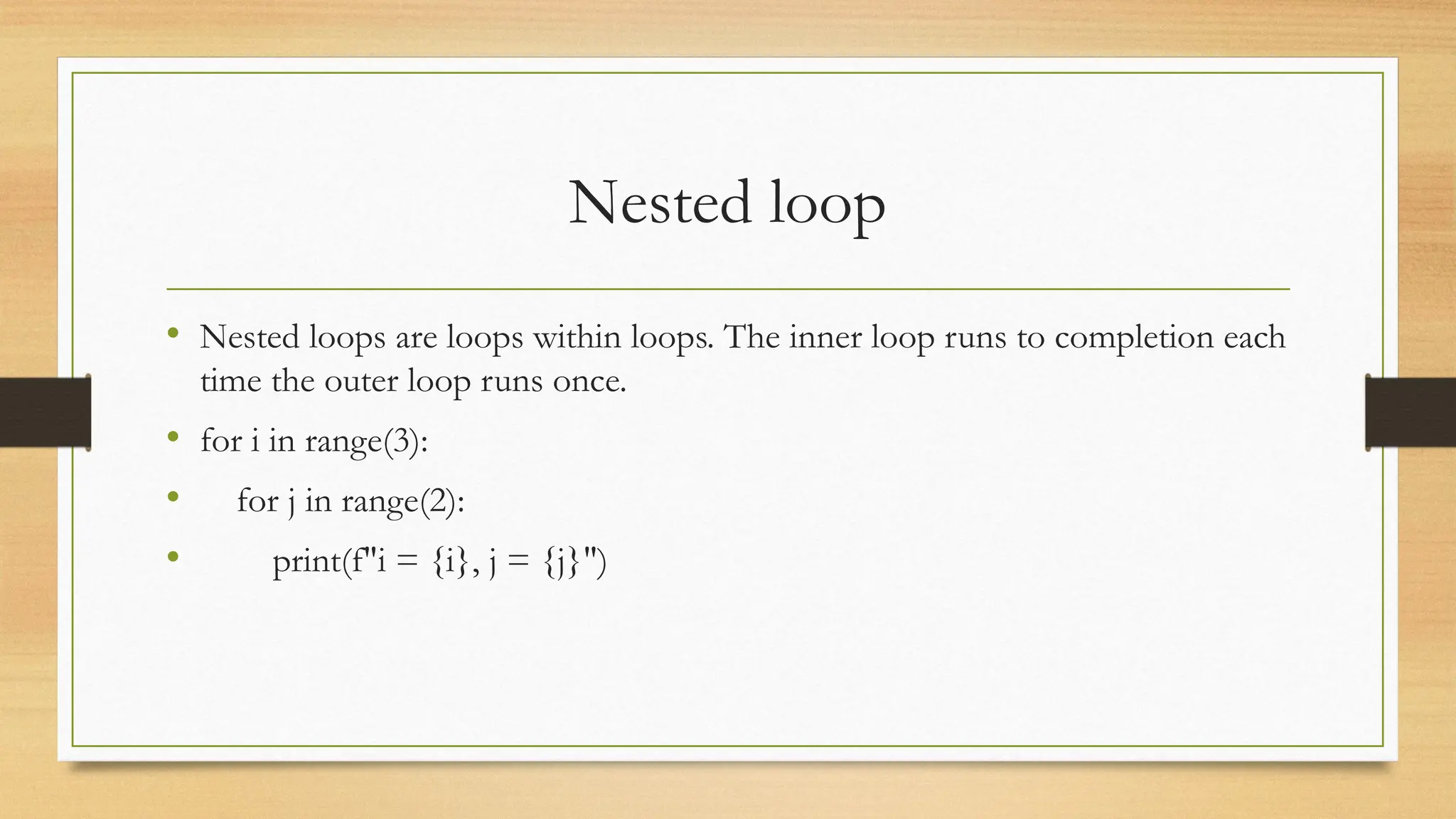 Nested loop
• Nested loops are loops within loops. The inner loop runs to completion each
time the outer loop runs once.
• for i in range(3):
• for j in range(2):
• print(f"i = {i}, j = {j}")
 