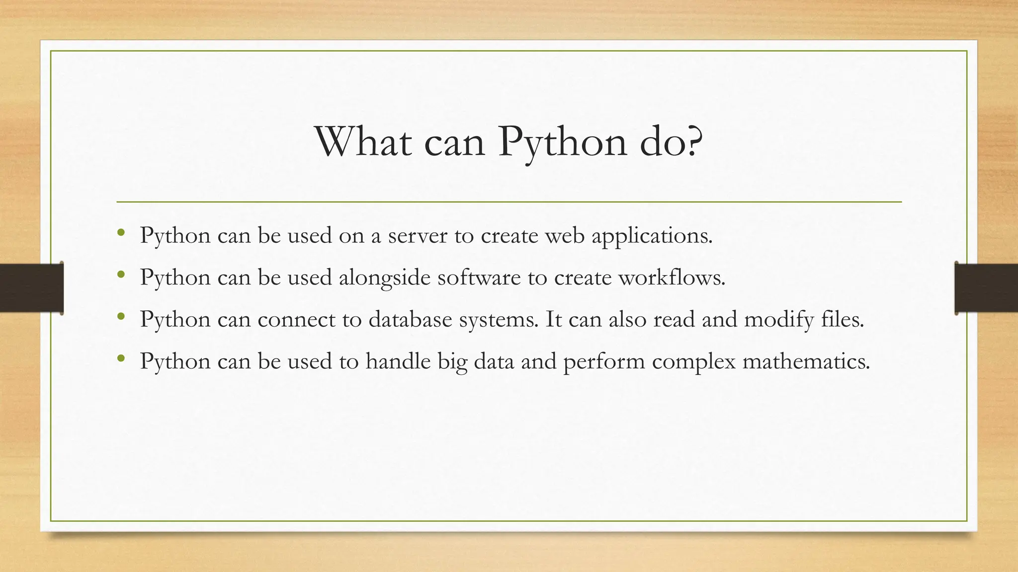 What can Python do?
• Python can be used on a server to create web applications.
• Python can be used alongside software to create workflows.
• Python can connect to database systems. It can also read and modify files.
• Python can be used to handle big data and perform complex mathematics.
 
