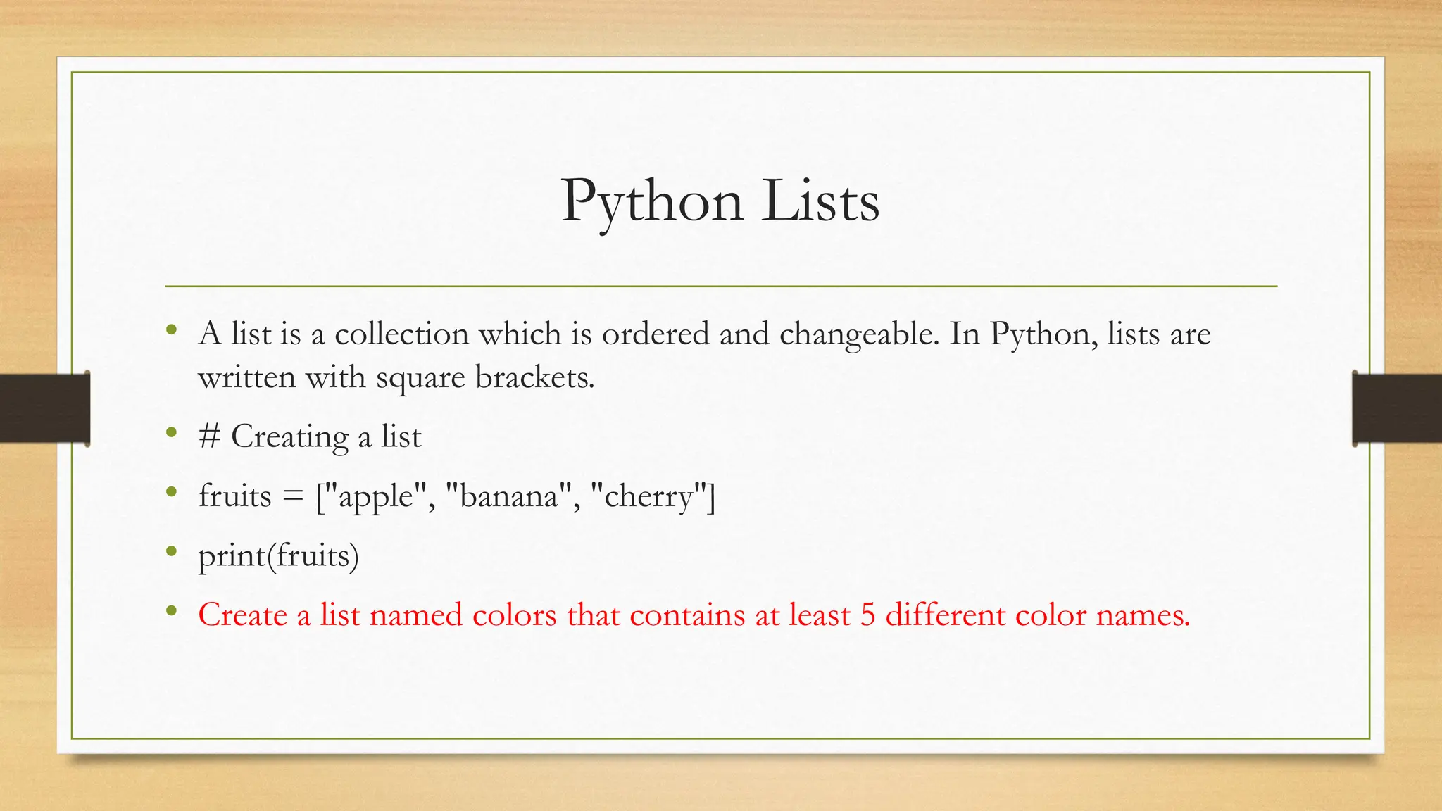 Python Lists
• A list is a collection which is ordered and changeable. In Python, lists are
written with square brackets.
• # Creating a list
• fruits = ["apple", "banana", "cherry"]
• print(fruits)
• Create a list named colors that contains at least 5 different color names.
 