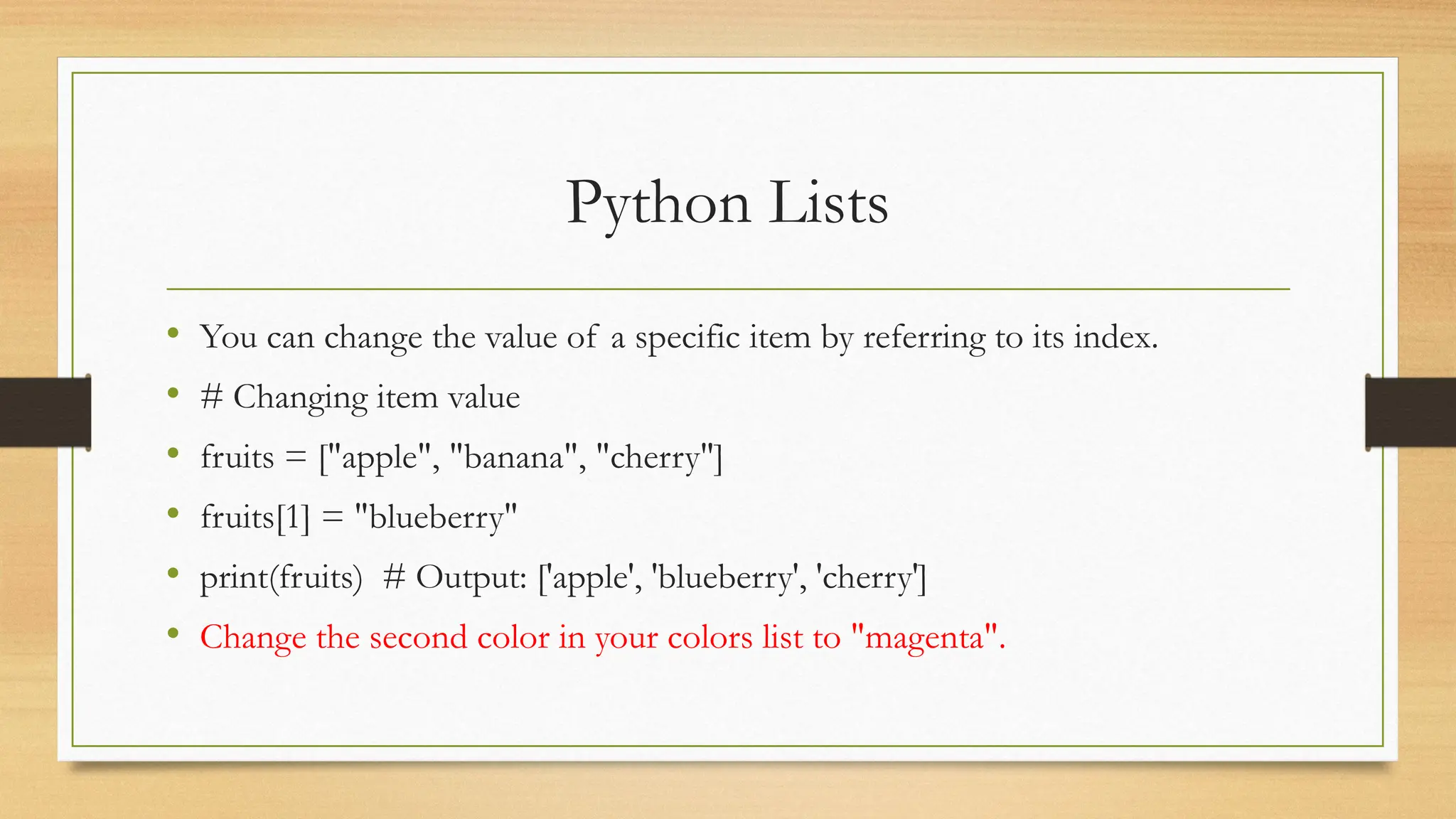 Python Lists
• You can change the value of a specific item by referring to its index.
• # Changing item value
• fruits = ["apple", "banana", "cherry"]
• fruits[1] = "blueberry"
• print(fruits) # Output: ['apple', 'blueberry', 'cherry']
• Change the second color in your colors list to "magenta".
 