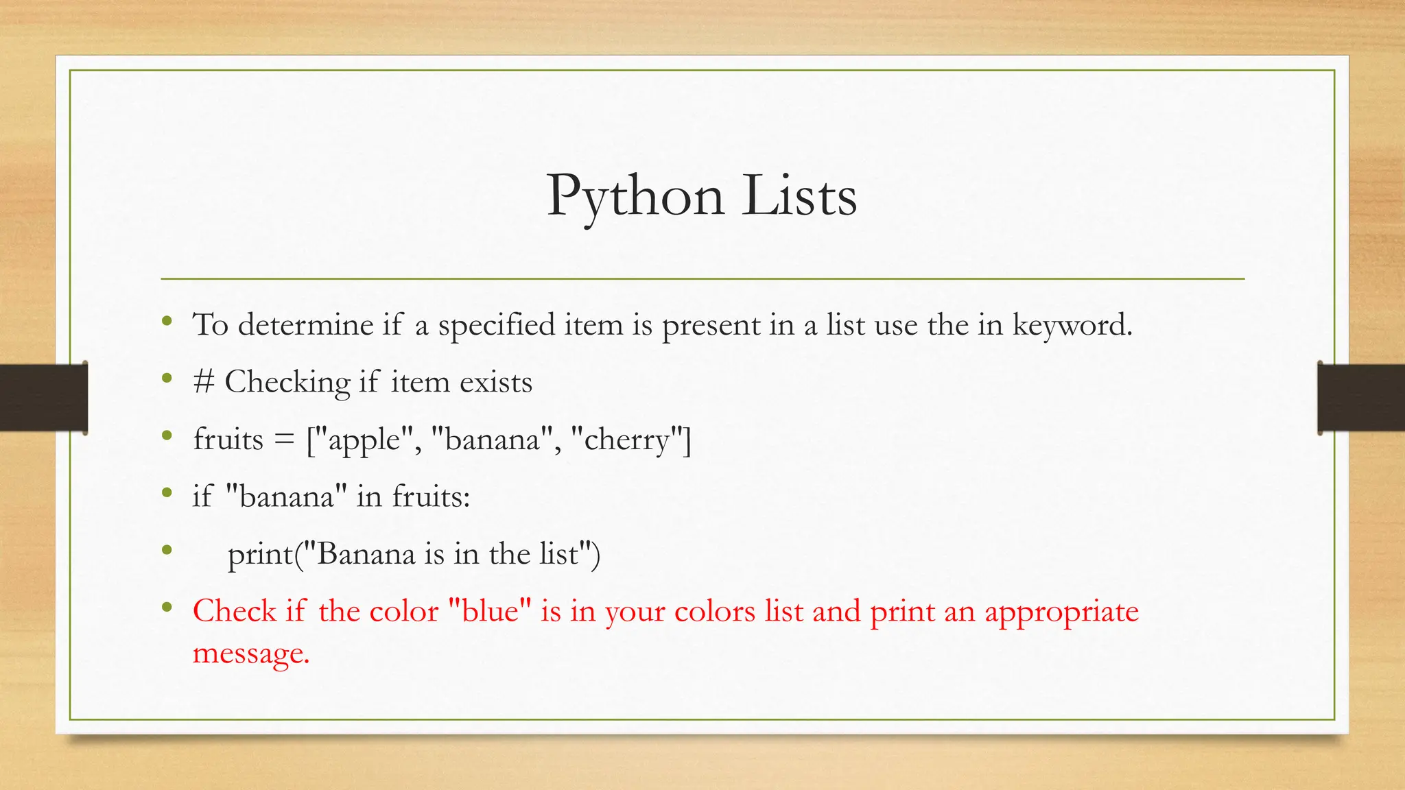 Python Lists
• To determine if a specified item is present in a list use the in keyword.
• # Checking if item exists
• fruits = ["apple", "banana", "cherry"]
• if "banana" in fruits:
• print("Banana is in the list")
• Check if the color "blue" is in your colors list and print an appropriate
message.
 