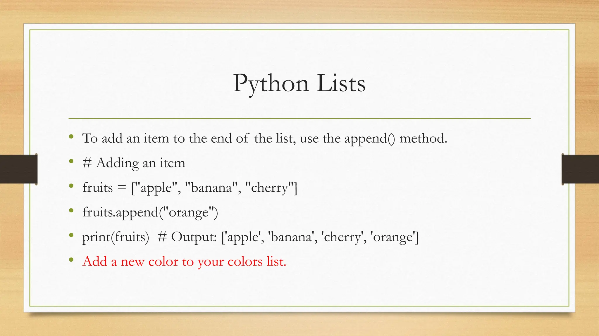 Python Lists
• To add an item to the end of the list, use the append() method.
• # Adding an item
• fruits = ["apple", "banana", "cherry"]
• fruits.append("orange")
• print(fruits) # Output: ['apple', 'banana', 'cherry', 'orange']
• Add a new color to your colors list.
 