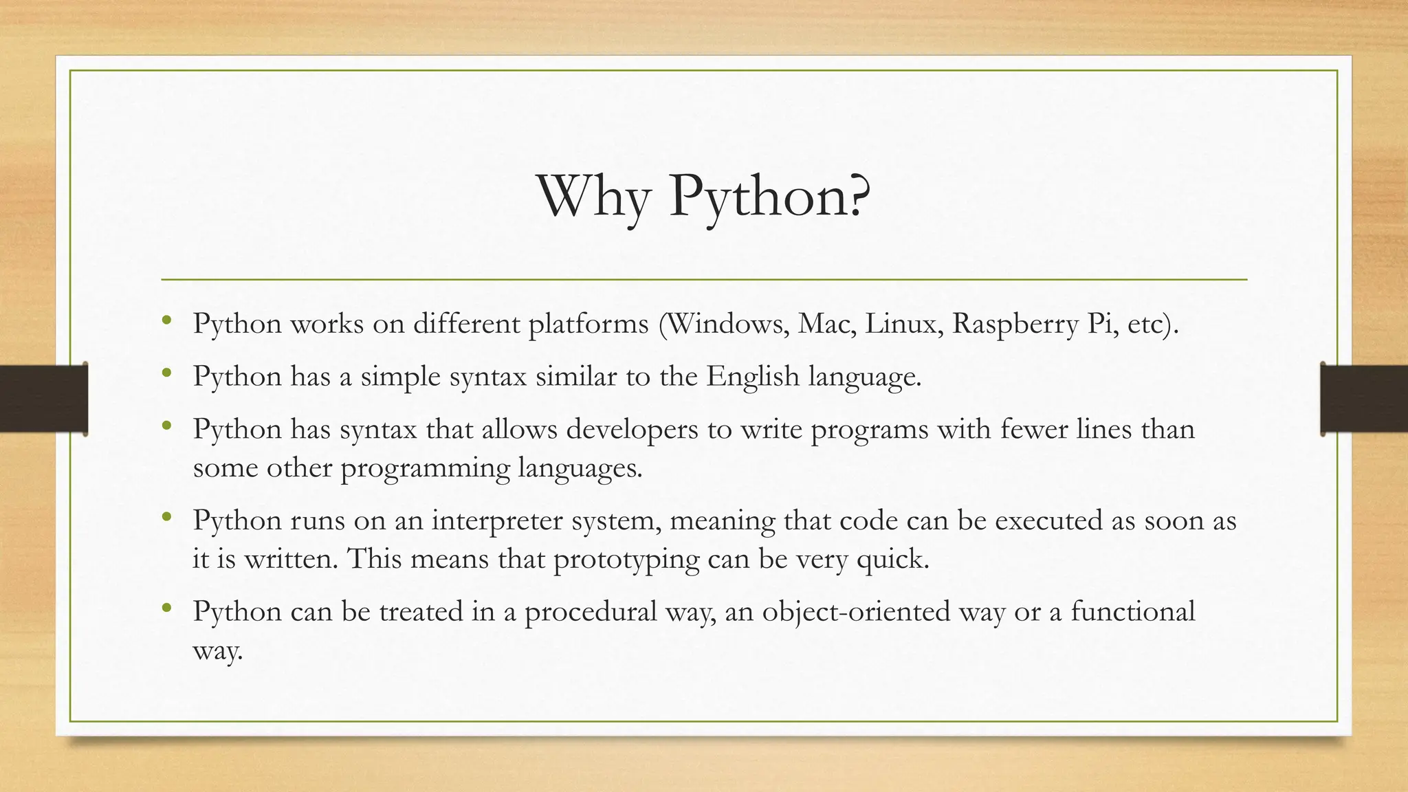 Why Python?
• Python works on different platforms (Windows, Mac, Linux, Raspberry Pi, etc).
• Python has a simple syntax similar to the English language.
• Python has syntax that allows developers to write programs with fewer lines than
some other programming languages.
• Python runs on an interpreter system, meaning that code can be executed as soon as
it is written. This means that prototyping can be very quick.
• Python can be treated in a procedural way, an object-oriented way or a functional
way.
 