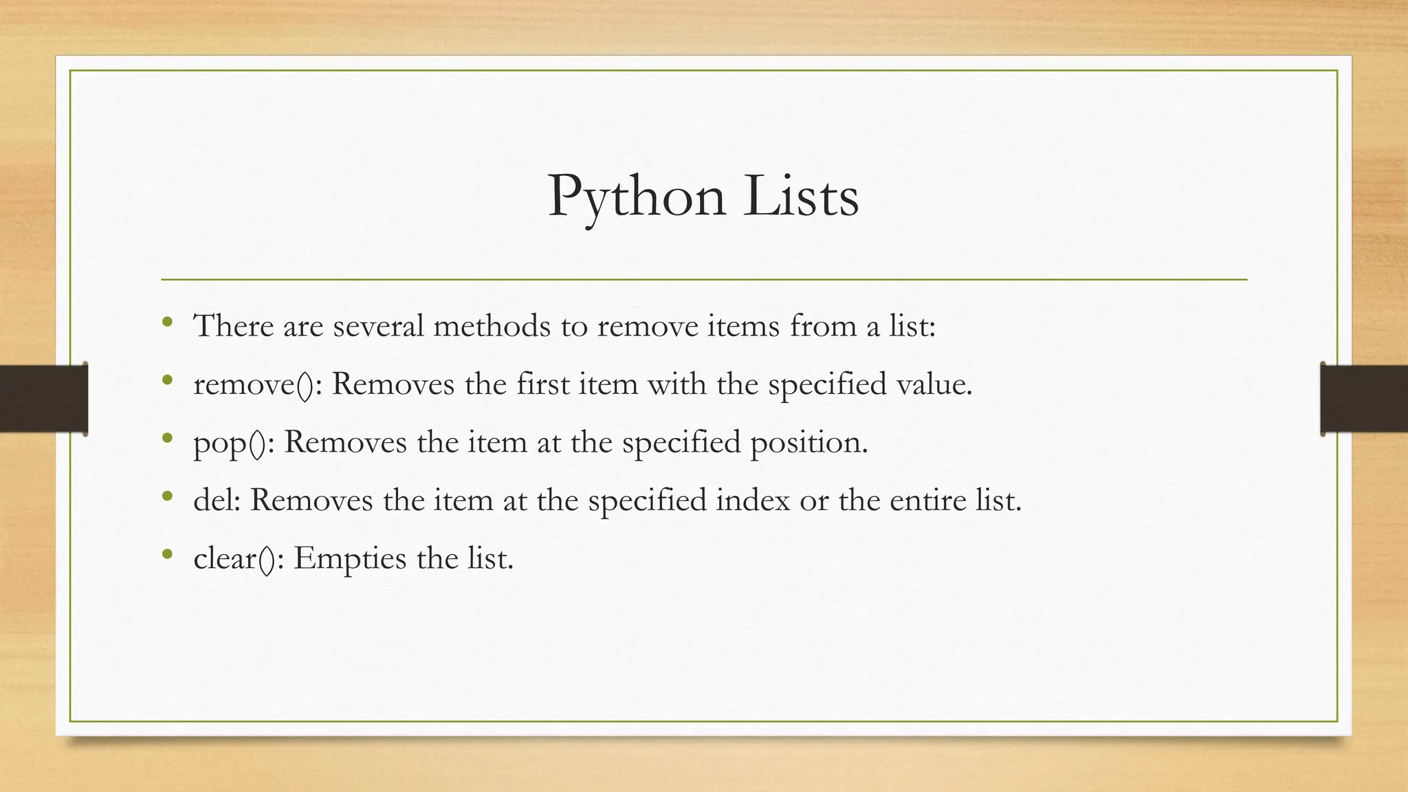 Python Lists
• There are several methods to remove items from a list:
• remove(): Removes the first item with the specified value.
• pop(): Removes the item at the specified position.
• del: Removes the item at the specified index or the entire list.
• clear(): Empties the list.
 