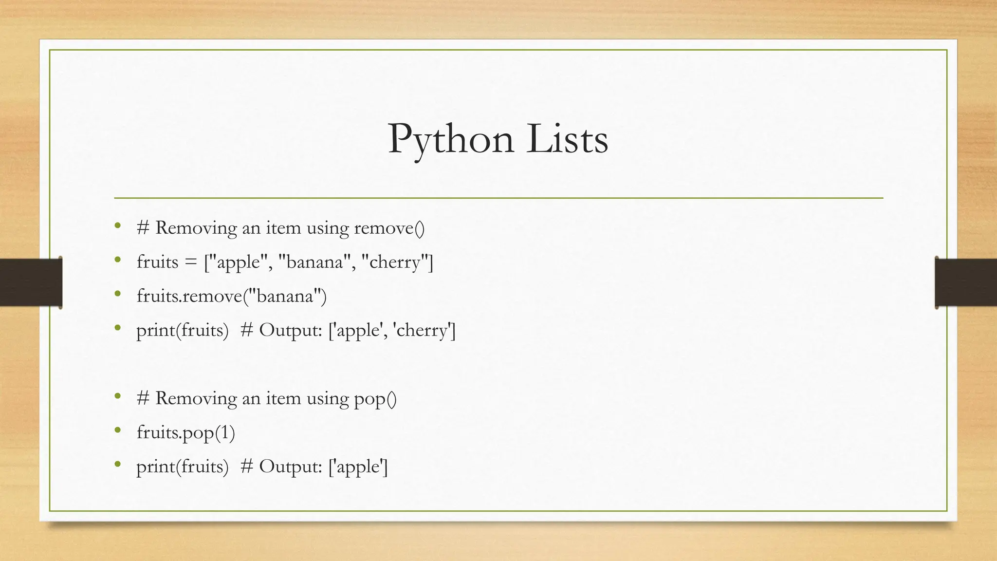 Python Lists
• # Removing an item using remove()
• fruits = ["apple", "banana", "cherry"]
• fruits.remove("banana")
• print(fruits) # Output: ['apple', 'cherry']
• # Removing an item using pop()
• fruits.pop(1)
• print(fruits) # Output: ['apple']
 