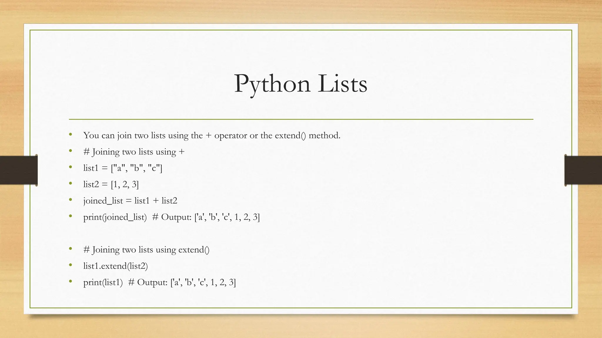Python Lists
• You can join two lists using the + operator or the extend() method.
• # Joining two lists using +
• list1 = ["a", "b", "c"]
• list2 = [1, 2, 3]
• joined_list = list1 + list2
• print(joined_list) # Output: ['a', 'b', 'c', 1, 2, 3]
• # Joining two lists using extend()
• list1.extend(list2)
• print(list1) # Output: ['a', 'b', 'c', 1, 2, 3]
 
