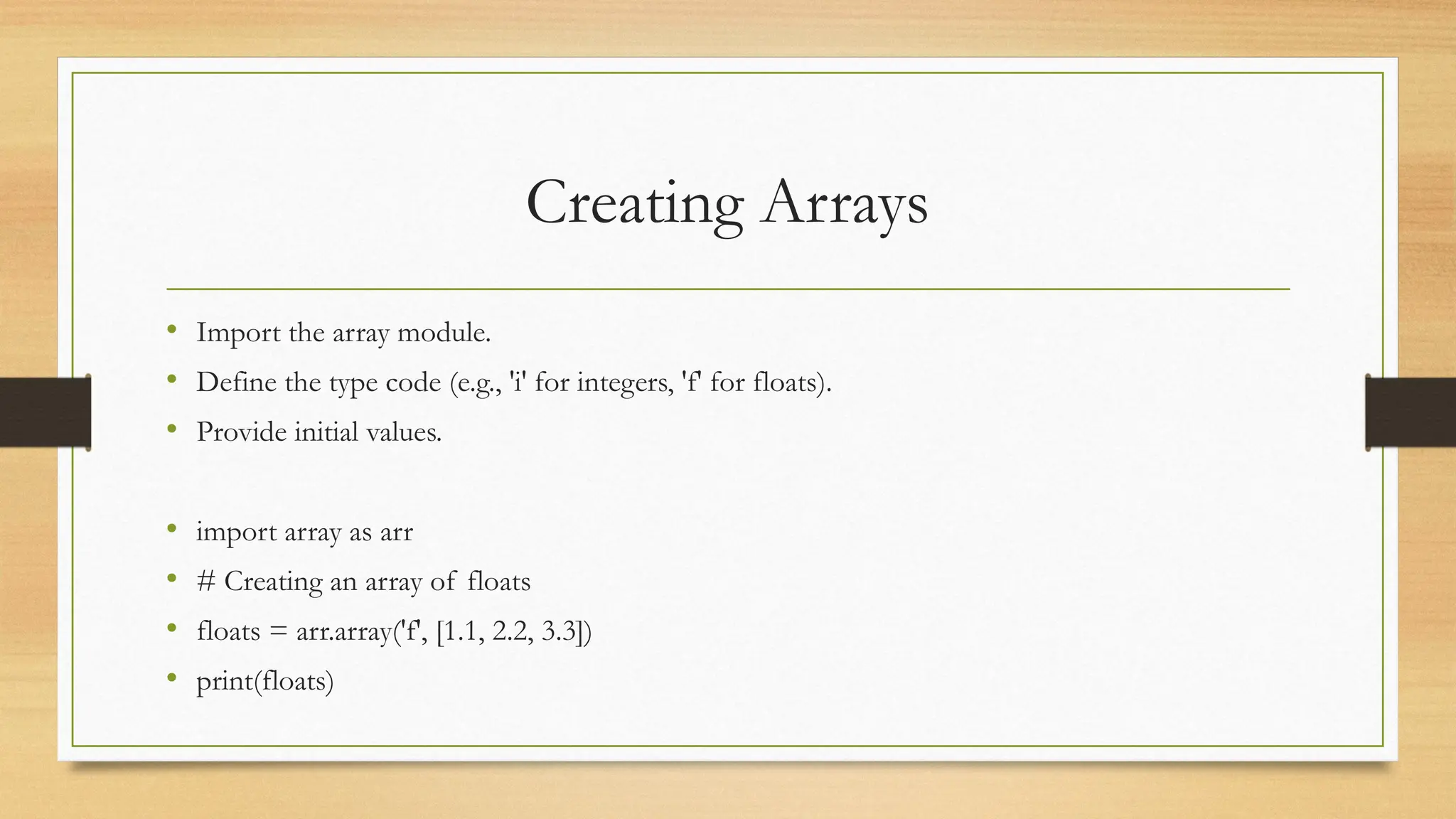 Creating Arrays
• Import the array module.
• Define the type code (e.g., 'i' for integers, 'f' for floats).
• Provide initial values.
• import array as arr
• # Creating an array of floats
• floats = arr.array('f', [1.1, 2.2, 3.3])
• print(floats)
 