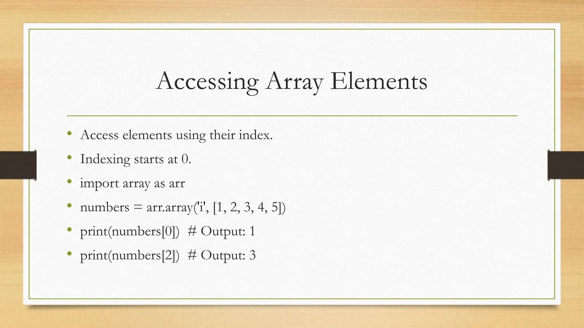 Accessing Array Elements
• Access elements using their index.
• Indexing starts at 0.
• import array as arr
• numbers = arr.array('i', [1, 2, 3, 4, 5])
• print(numbers[0]) # Output: 1
• print(numbers[2]) # Output: 3
 
