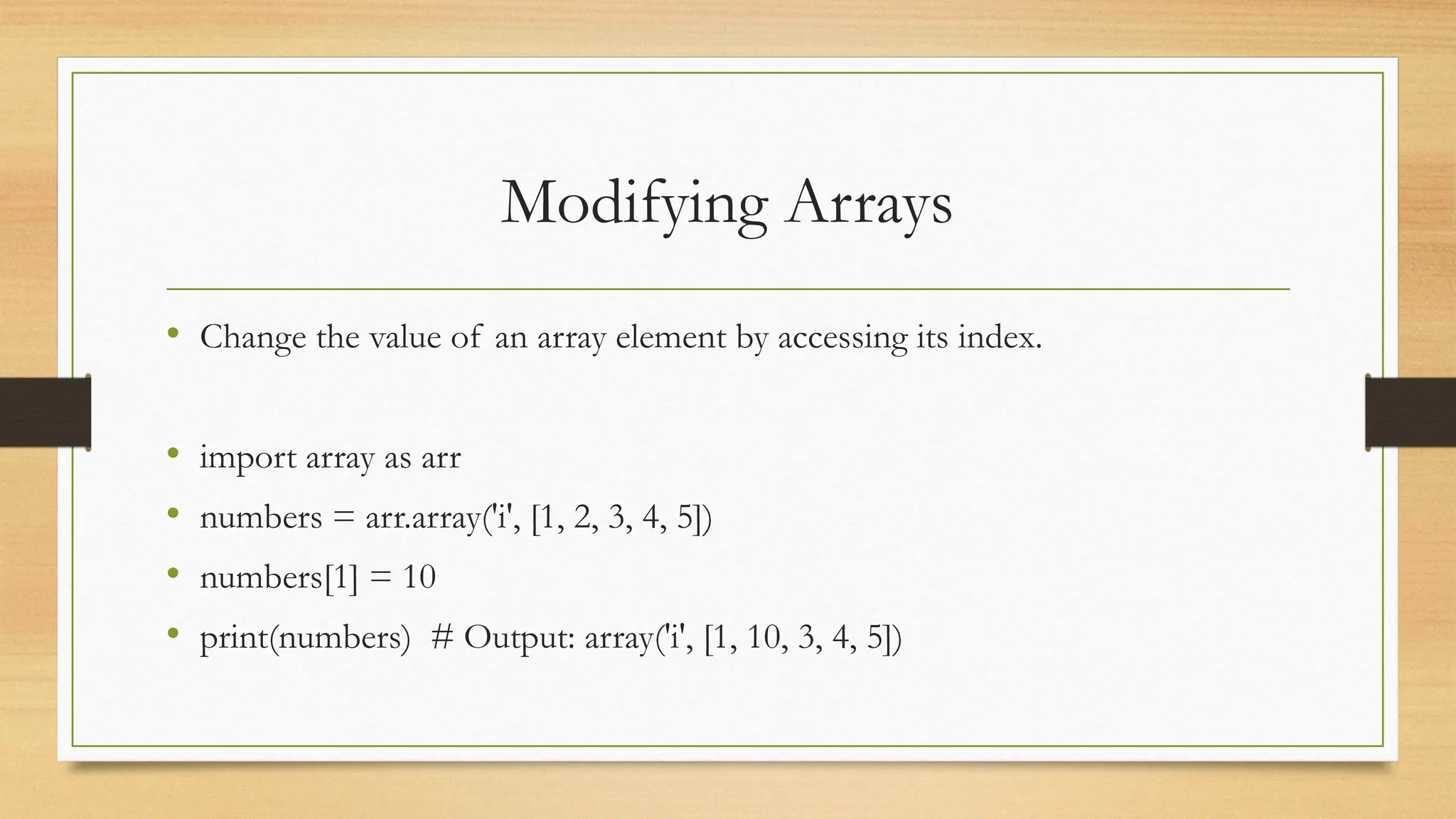 Modifying Arrays
• Change the value of an array element by accessing its index.
• import array as arr
• numbers = arr.array('i', [1, 2, 3, 4, 5])
• numbers[1] = 10
• print(numbers) # Output: array('i', [1, 10, 3, 4, 5])
 