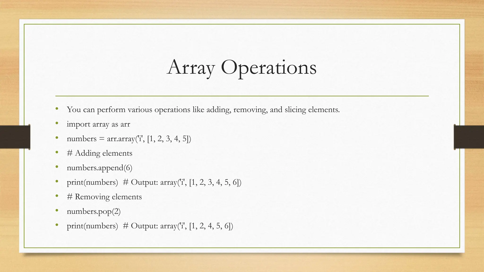 Array Operations
• You can perform various operations like adding, removing, and slicing elements.
• import array as arr
• numbers = arr.array('i', [1, 2, 3, 4, 5])
• # Adding elements
• numbers.append(6)
• print(numbers) # Output: array('i', [1, 2, 3, 4, 5, 6])
• # Removing elements
• numbers.pop(2)
• print(numbers) # Output: array('i', [1, 2, 4, 5, 6])
 