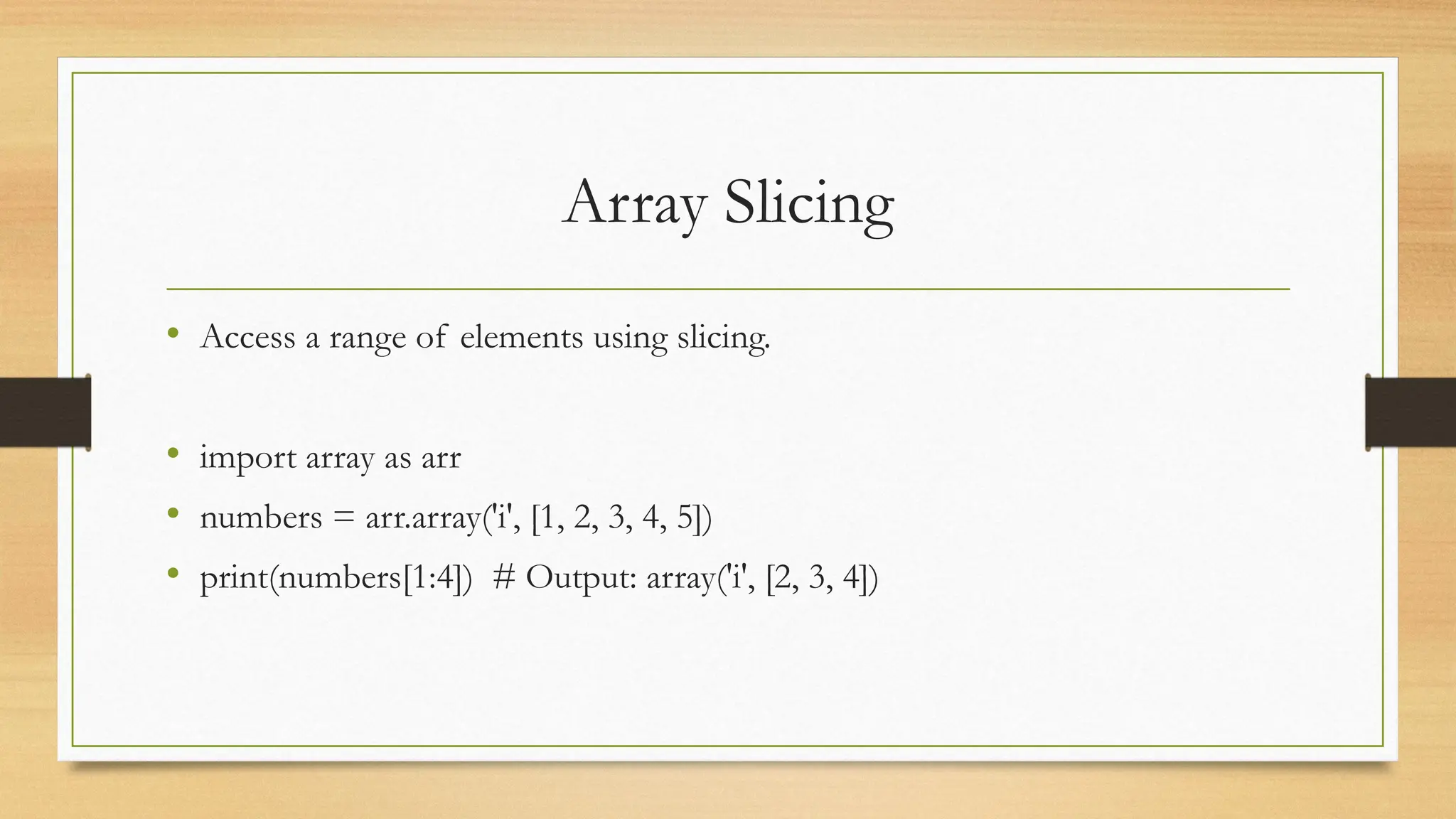 Array Slicing
• Access a range of elements using slicing.
• import array as arr
• numbers = arr.array('i', [1, 2, 3, 4, 5])
• print(numbers[1:4]) # Output: array('i', [2, 3, 4])
 