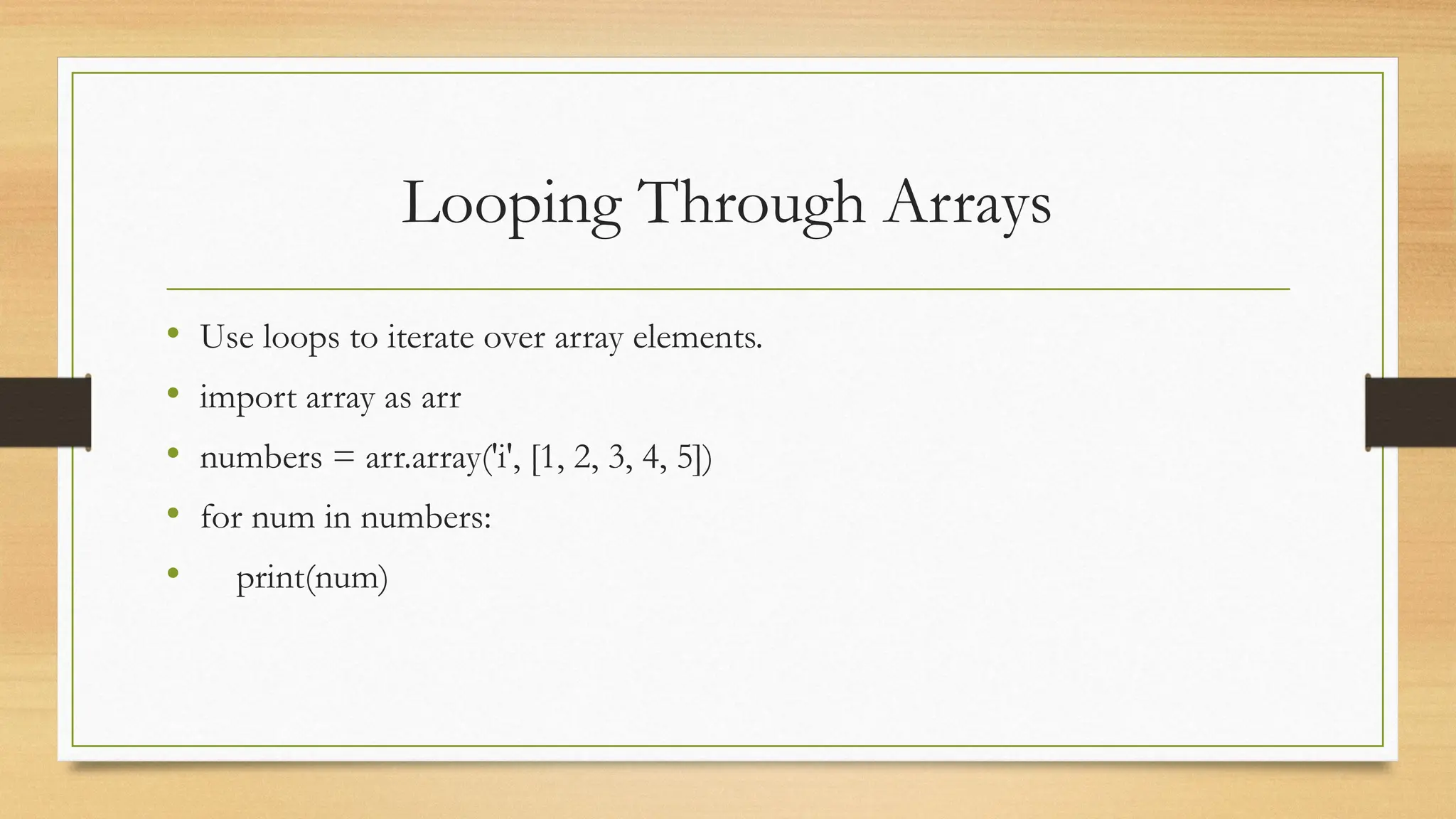 Looping Through Arrays
• Use loops to iterate over array elements.
• import array as arr
• numbers = arr.array('i', [1, 2, 3, 4, 5])
• for num in numbers:
• print(num)
 