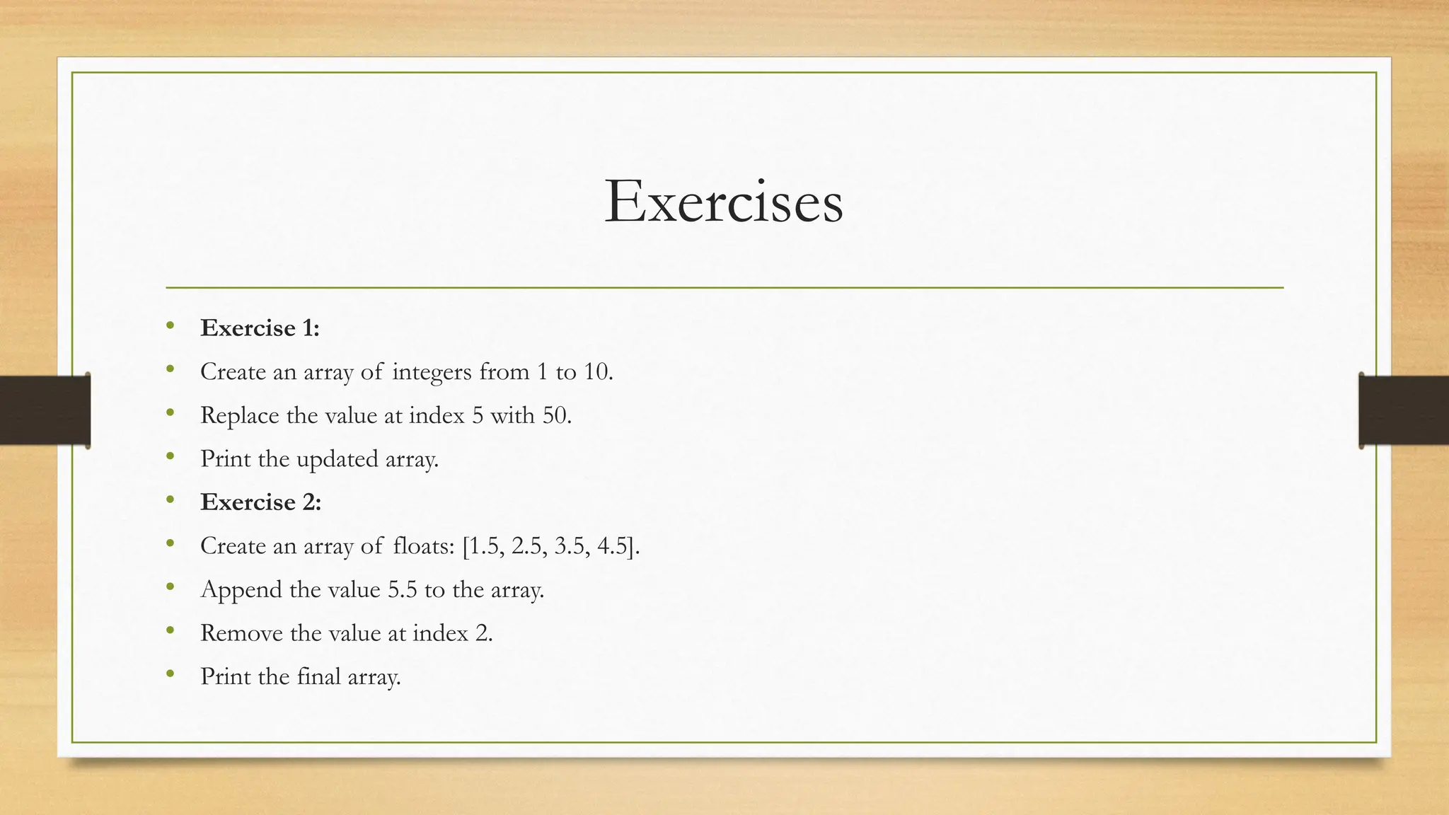 Exercises
• Exercise 1:
• Create an array of integers from 1 to 10.
• Replace the value at index 5 with 50.
• Print the updated array.
• Exercise 2:
• Create an array of floats: [1.5, 2.5, 3.5, 4.5].
• Append the value 5.5 to the array.
• Remove the value at index 2.
• Print the final array.
 