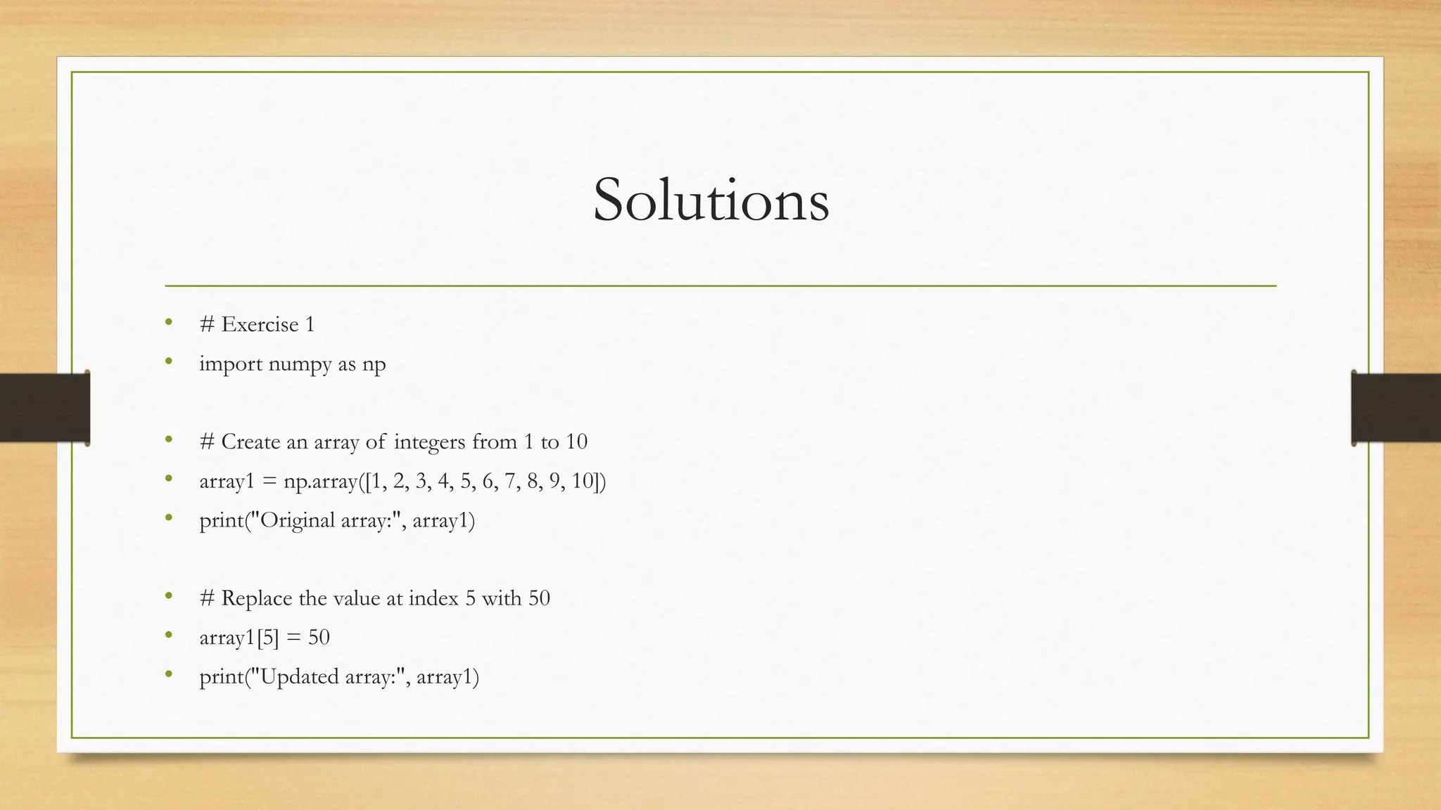 Solutions
• # Exercise 1
• import numpy as np
• # Create an array of integers from 1 to 10
• array1 = np.array([1, 2, 3, 4, 5, 6, 7, 8, 9, 10])
• print("Original array:", array1)
• # Replace the value at index 5 with 50
• array1[5] = 50
• print("Updated array:", array1)
 