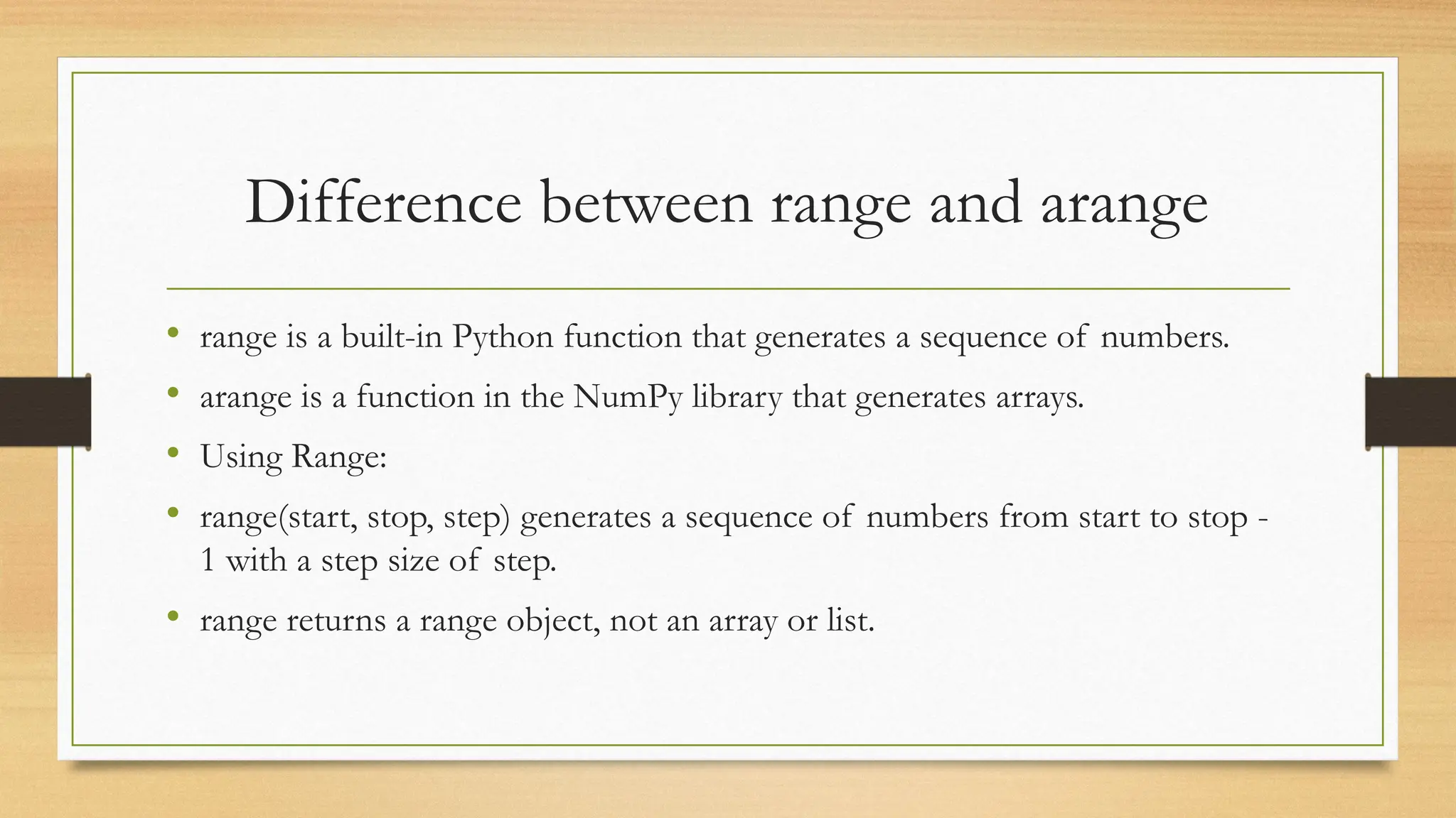 Difference between range and arange
• range is a built-in Python function that generates a sequence of numbers.
• arange is a function in the NumPy library that generates arrays.
• Using Range:
• range(start, stop, step) generates a sequence of numbers from start to stop -
1 with a step size of step.
• range returns a range object, not an array or list.
 