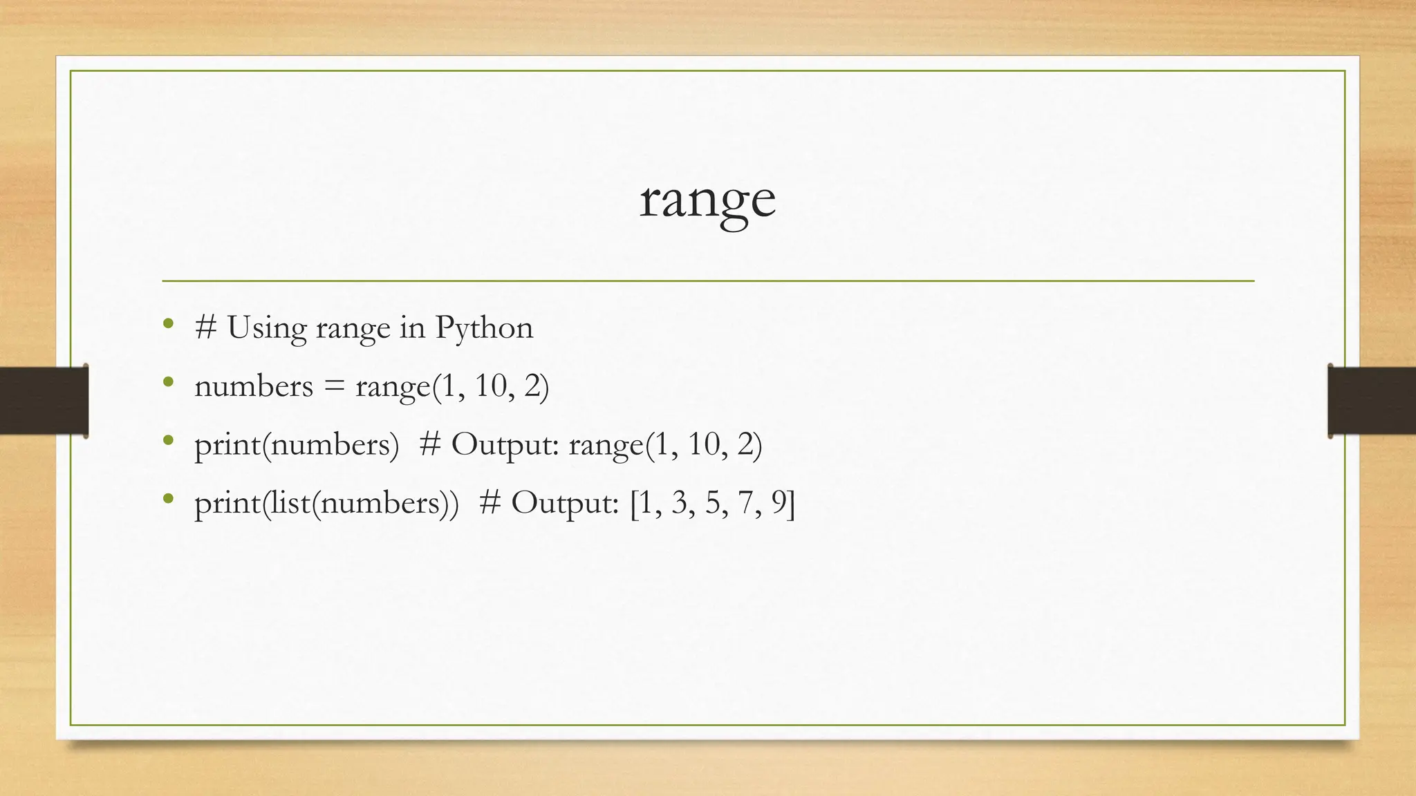 range
• # Using range in Python
• numbers = range(1, 10, 2)
• print(numbers) # Output: range(1, 10, 2)
• print(list(numbers)) # Output: [1, 3, 5, 7, 9]
 