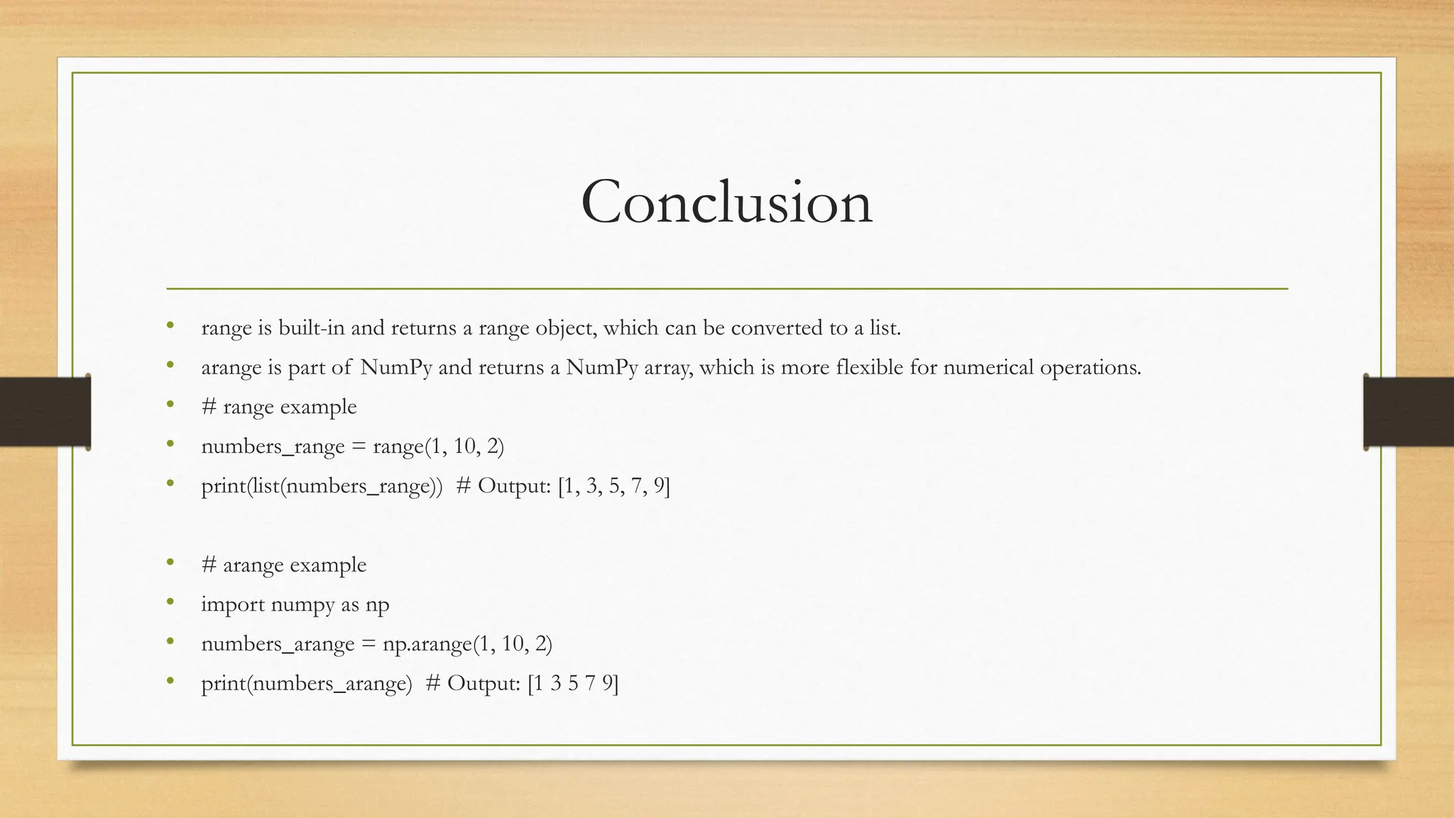 Conclusion
• range is built-in and returns a range object, which can be converted to a list.
• arange is part of NumPy and returns a NumPy array, which is more flexible for numerical operations.
• # range example
• numbers_range = range(1, 10, 2)
• print(list(numbers_range)) # Output: [1, 3, 5, 7, 9]
• # arange example
• import numpy as np
• numbers_arange = np.arange(1, 10, 2)
• print(numbers_arange) # Output: [1 3 5 7 9]
 