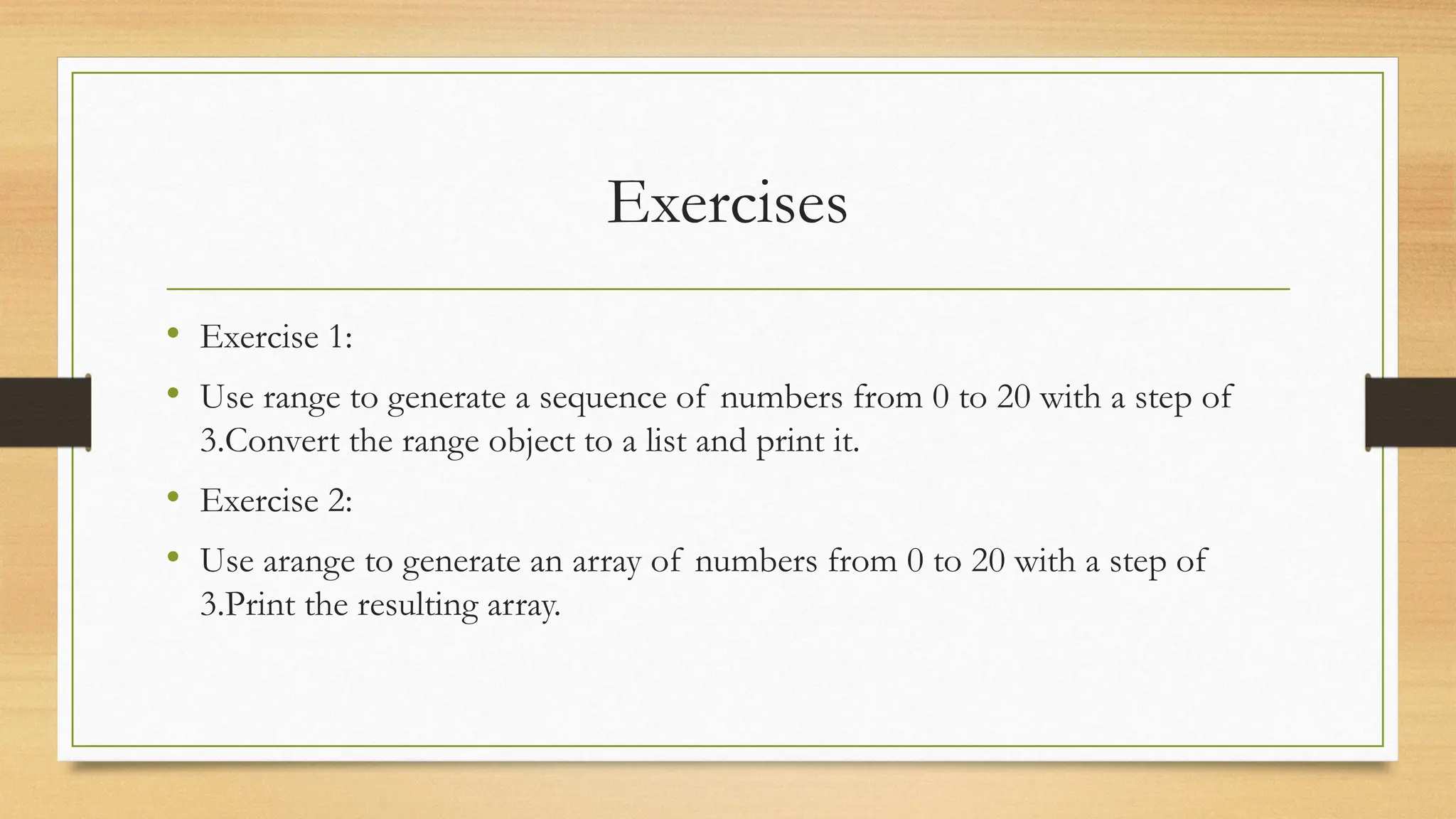 Exercises
• Exercise 1:
• Use range to generate a sequence of numbers from 0 to 20 with a step of
3.Convert the range object to a list and print it.
• Exercise 2:
• Use arange to generate an array of numbers from 0 to 20 with a step of
3.Print the resulting array.
 