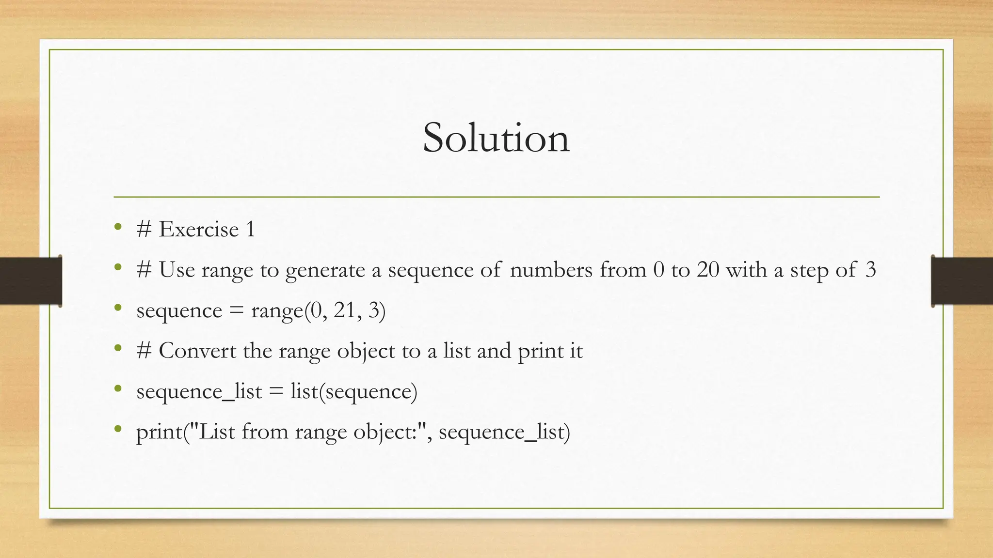 Solution
• # Exercise 1
• # Use range to generate a sequence of numbers from 0 to 20 with a step of 3
• sequence = range(0, 21, 3)
• # Convert the range object to a list and print it
• sequence_list = list(sequence)
• print("List from range object:", sequence_list)
 