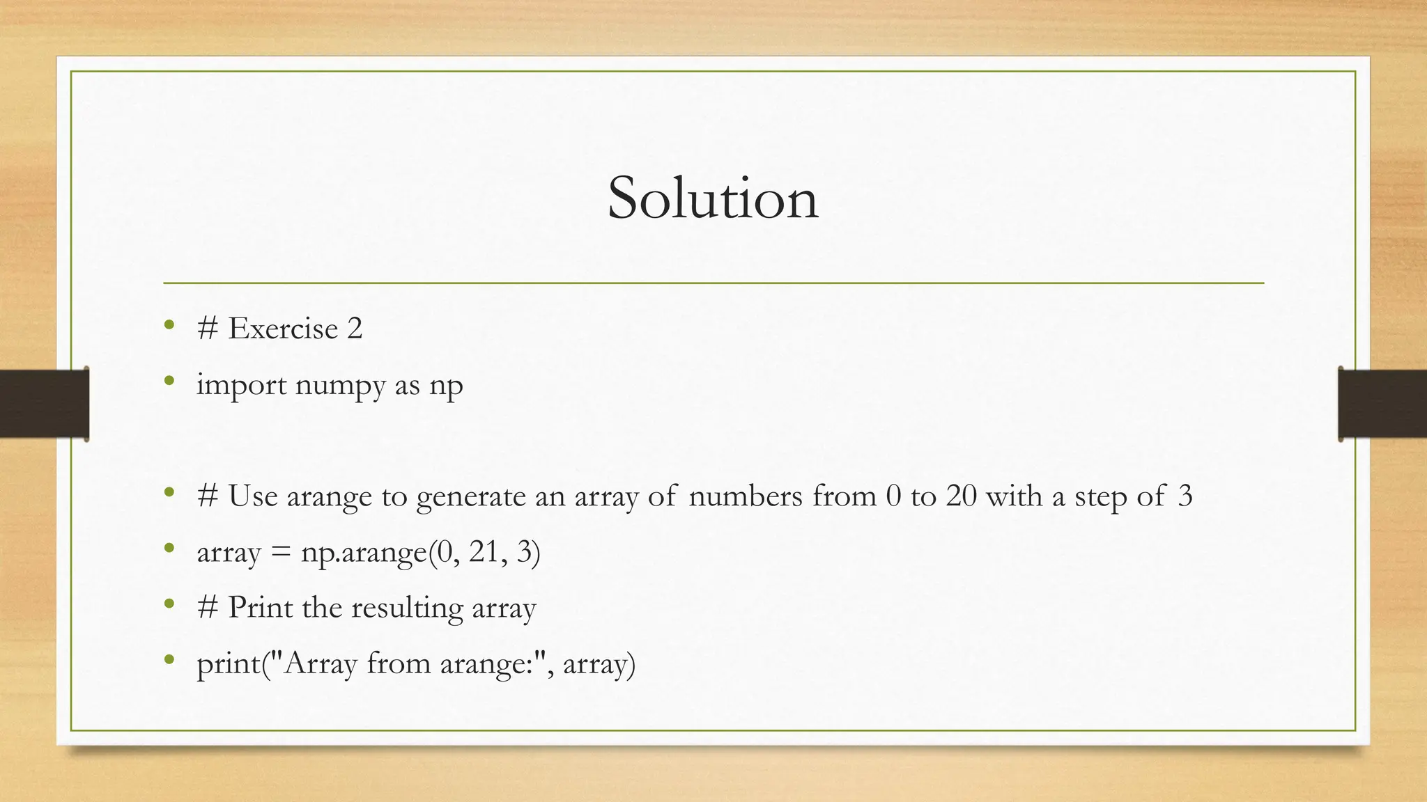 Solution
• # Exercise 2
• import numpy as np
• # Use arange to generate an array of numbers from 0 to 20 with a step of 3
• array = np.arange(0, 21, 3)
• # Print the resulting array
• print("Array from arange:", array)
 