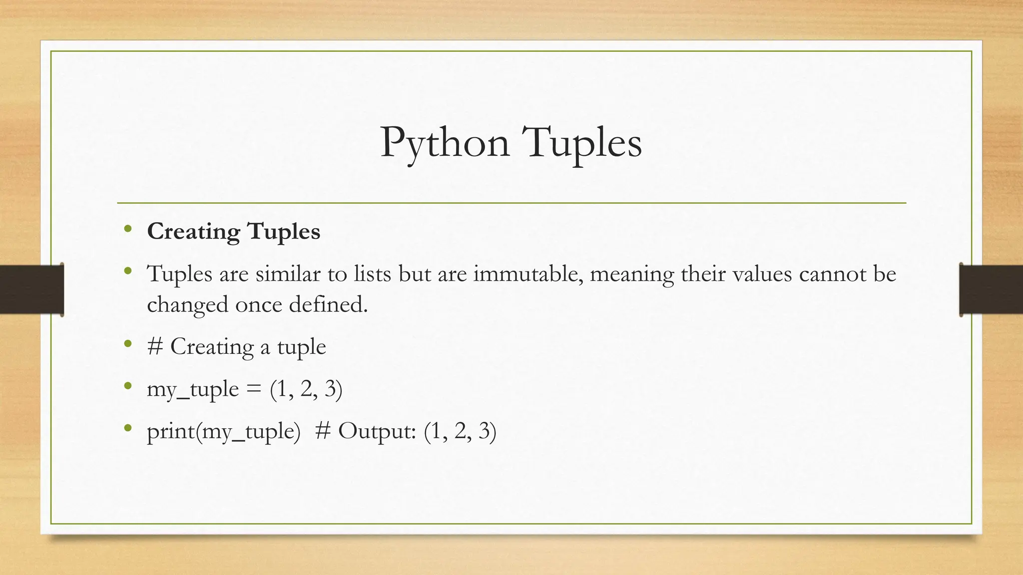 Python Tuples
• Creating Tuples
• Tuples are similar to lists but are immutable, meaning their values cannot be
changed once defined.
• # Creating a tuple
• my_tuple = (1, 2, 3)
• print(my_tuple) # Output: (1, 2, 3)
 