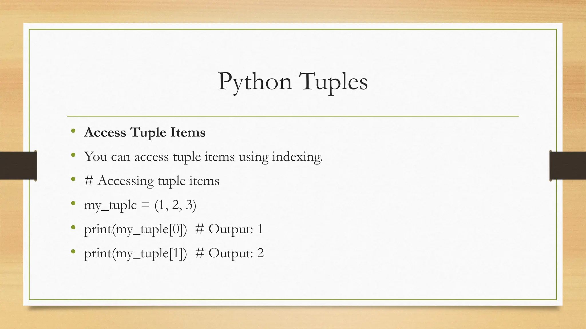 Python Tuples
• Access Tuple Items
• You can access tuple items using indexing.
• # Accessing tuple items
• my_tuple = (1, 2, 3)
• print(my_tuple[0]) # Output: 1
• print(my_tuple[1]) # Output: 2
 