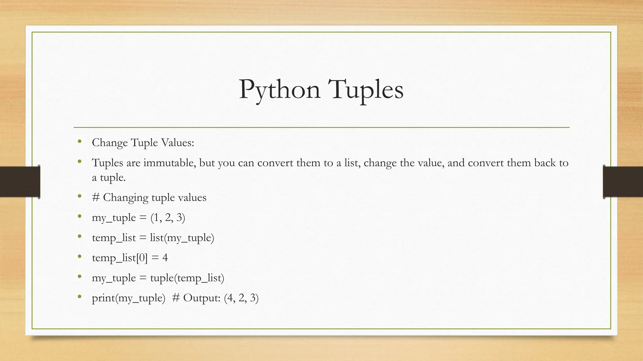 Python Tuples
• Change Tuple Values:
• Tuples are immutable, but you can convert them to a list, change the value, and convert them back to
a tuple.
• # Changing tuple values
• my_tuple = (1, 2, 3)
• temp_list = list(my_tuple)
• temp_list[0] = 4
• my_tuple = tuple(temp_list)
• print(my_tuple) # Output: (4, 2, 3)
 