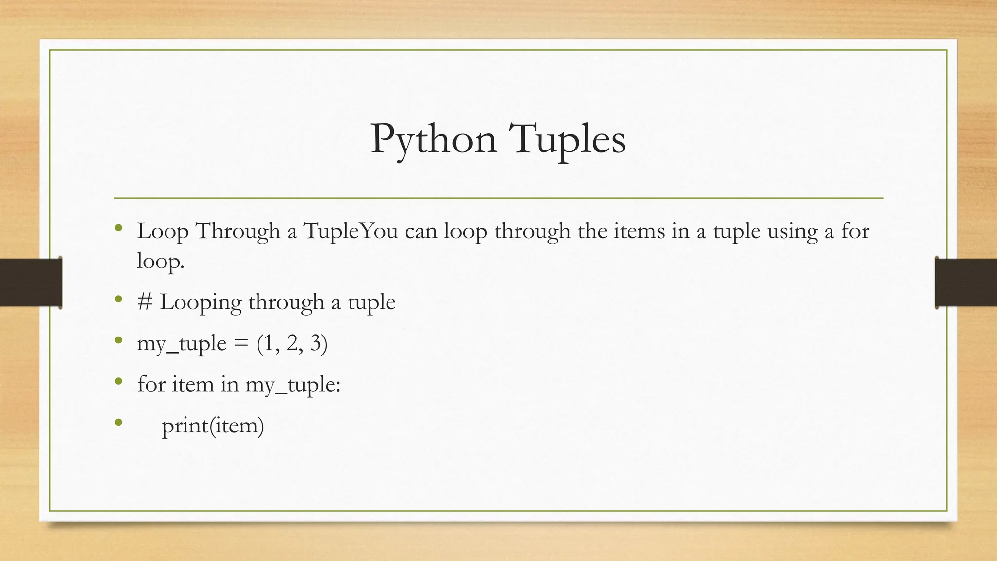 Python Tuples
• Loop Through a TupleYou can loop through the items in a tuple using a for
loop.
• # Looping through a tuple
• my_tuple = (1, 2, 3)
• for item in my_tuple:
• print(item)
 