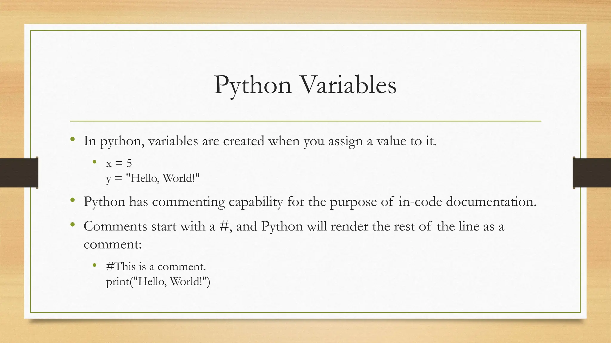 Python Variables
• In python, variables are created when you assign a value to it.
• x = 5
y = "Hello, World!"
• Python has commenting capability for the purpose of in-code documentation.
• Comments start with a #, and Python will render the rest of the line as a
comment:
• #This is a comment.
print("Hello, World!")
 