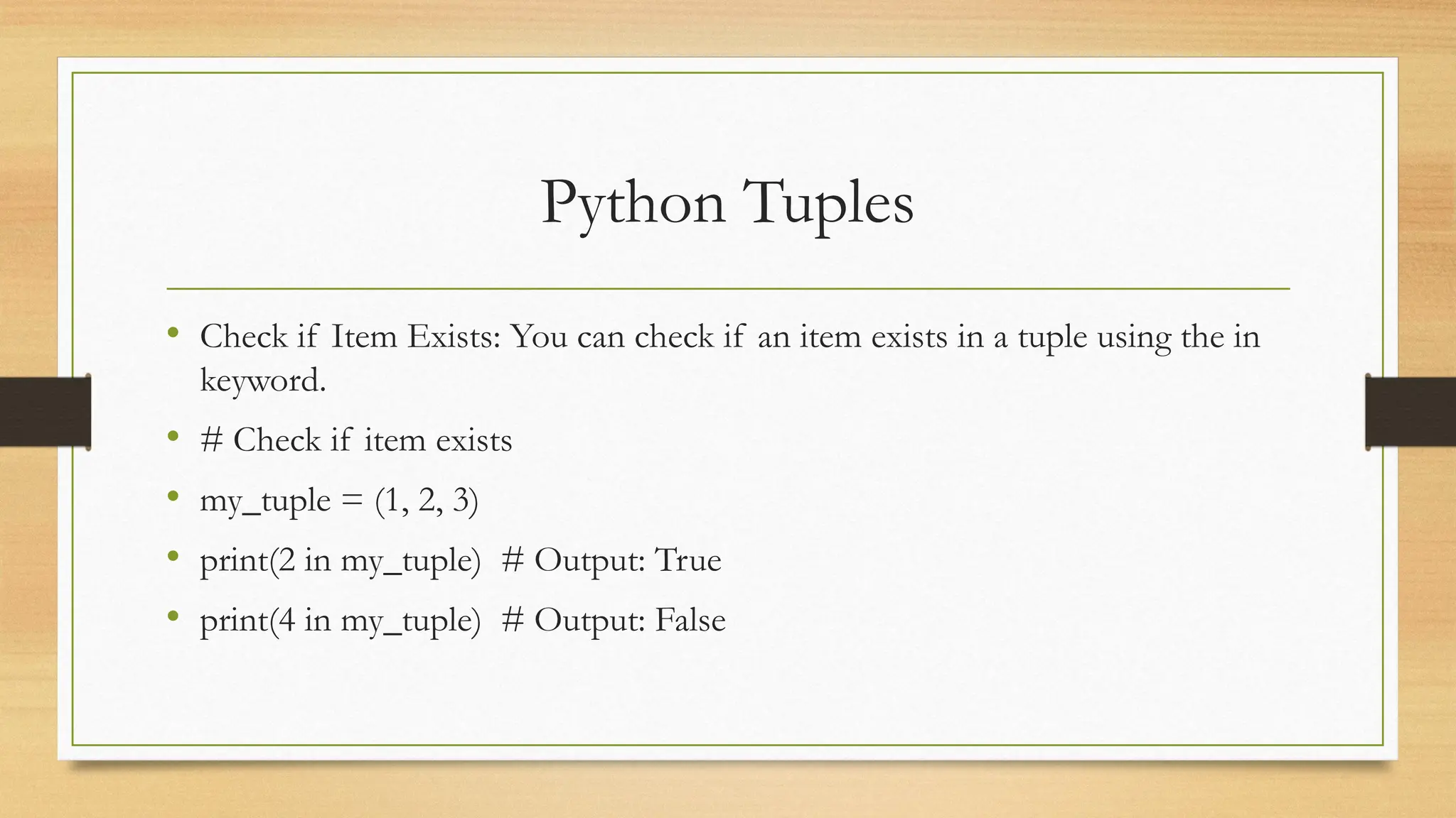 Python Tuples
• Check if Item Exists: You can check if an item exists in a tuple using the in
keyword.
• # Check if item exists
• my_tuple = (1, 2, 3)
• print(2 in my_tuple) # Output: True
• print(4 in my_tuple) # Output: False
 