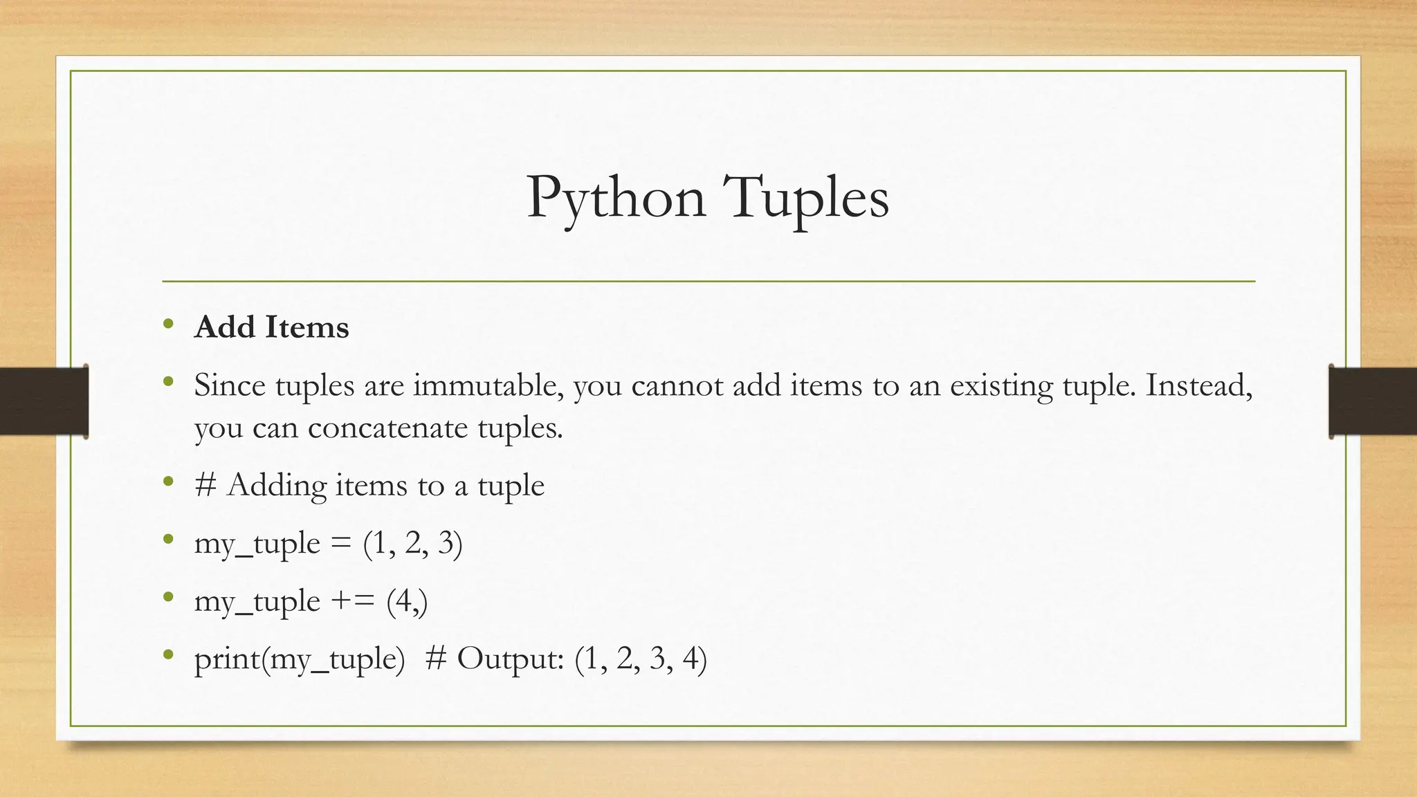 Python Tuples
• Add Items
• Since tuples are immutable, you cannot add items to an existing tuple. Instead,
you can concatenate tuples.
• # Adding items to a tuple
• my_tuple = (1, 2, 3)
• my_tuple += (4,)
• print(my_tuple) # Output: (1, 2, 3, 4)
 