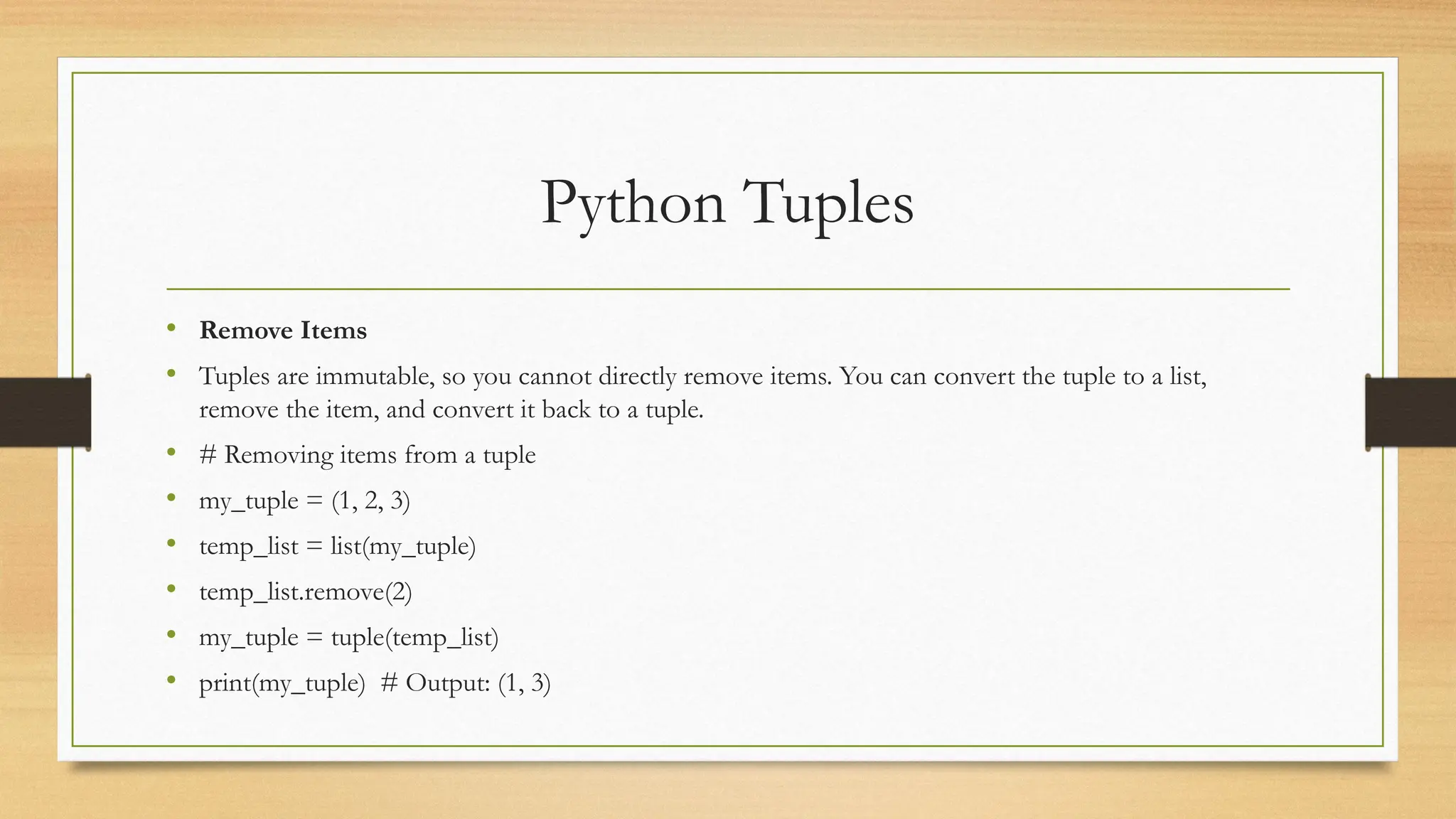 Python Tuples
• Remove Items
• Tuples are immutable, so you cannot directly remove items. You can convert the tuple to a list,
remove the item, and convert it back to a tuple.
• # Removing items from a tuple
• my_tuple = (1, 2, 3)
• temp_list = list(my_tuple)
• temp_list.remove(2)
• my_tuple = tuple(temp_list)
• print(my_tuple) # Output: (1, 3)
 