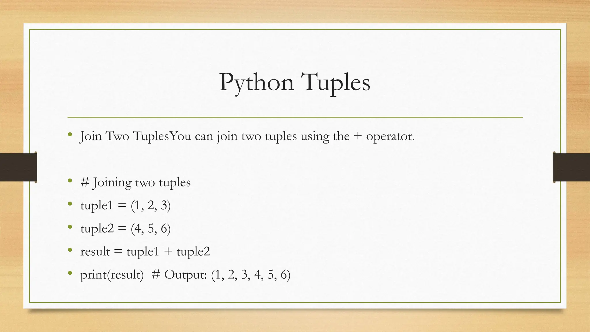 Python Tuples
• Join Two TuplesYou can join two tuples using the + operator.
• # Joining two tuples
• tuple1 = (1, 2, 3)
• tuple2 = (4, 5, 6)
• result = tuple1 + tuple2
• print(result) # Output: (1, 2, 3, 4, 5, 6)
 
