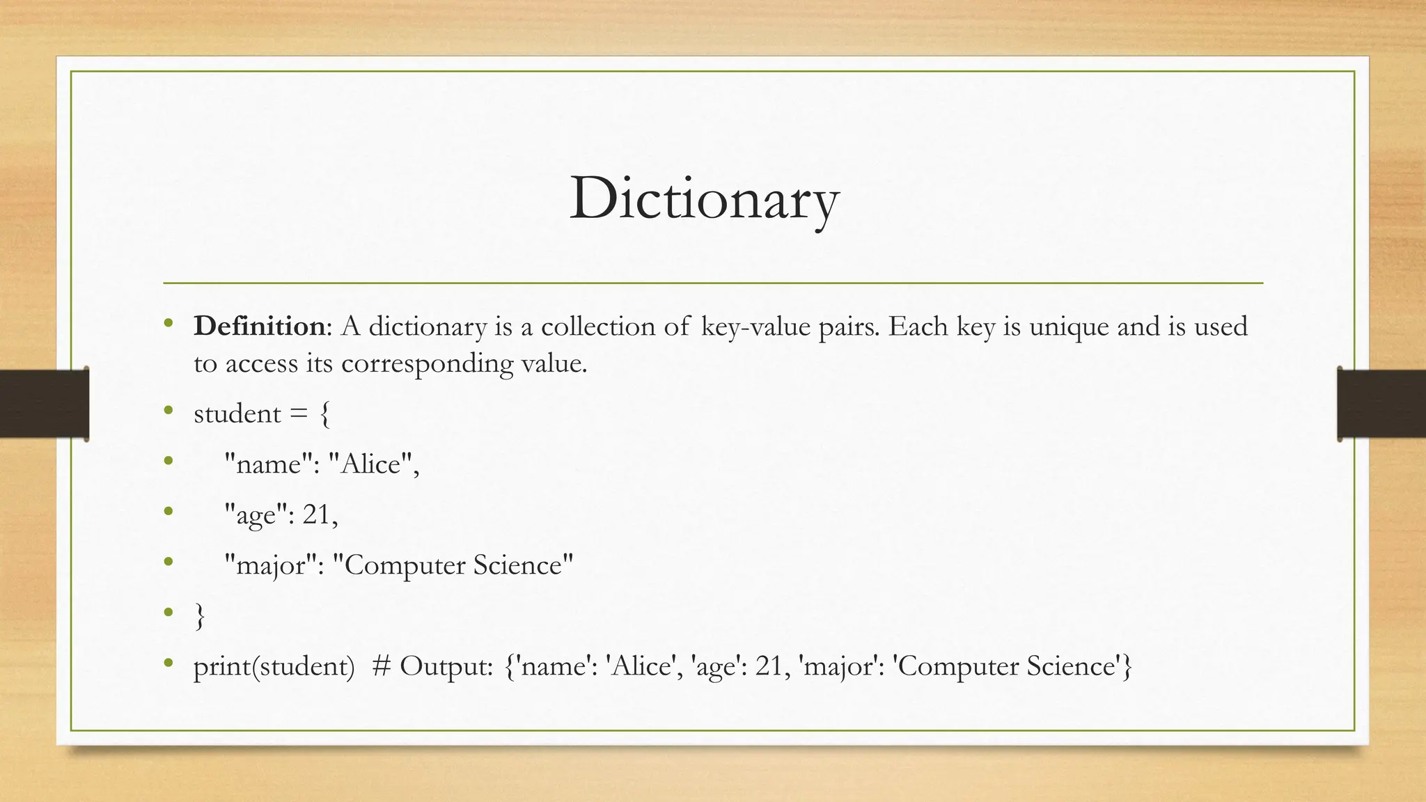Dictionary
• Definition: A dictionary is a collection of key-value pairs. Each key is unique and is used
to access its corresponding value.
• student = {
• "name": "Alice",
• "age": 21,
• "major": "Computer Science"
• }
• print(student) # Output: {'name': 'Alice', 'age': 21, 'major': 'Computer Science'}
 