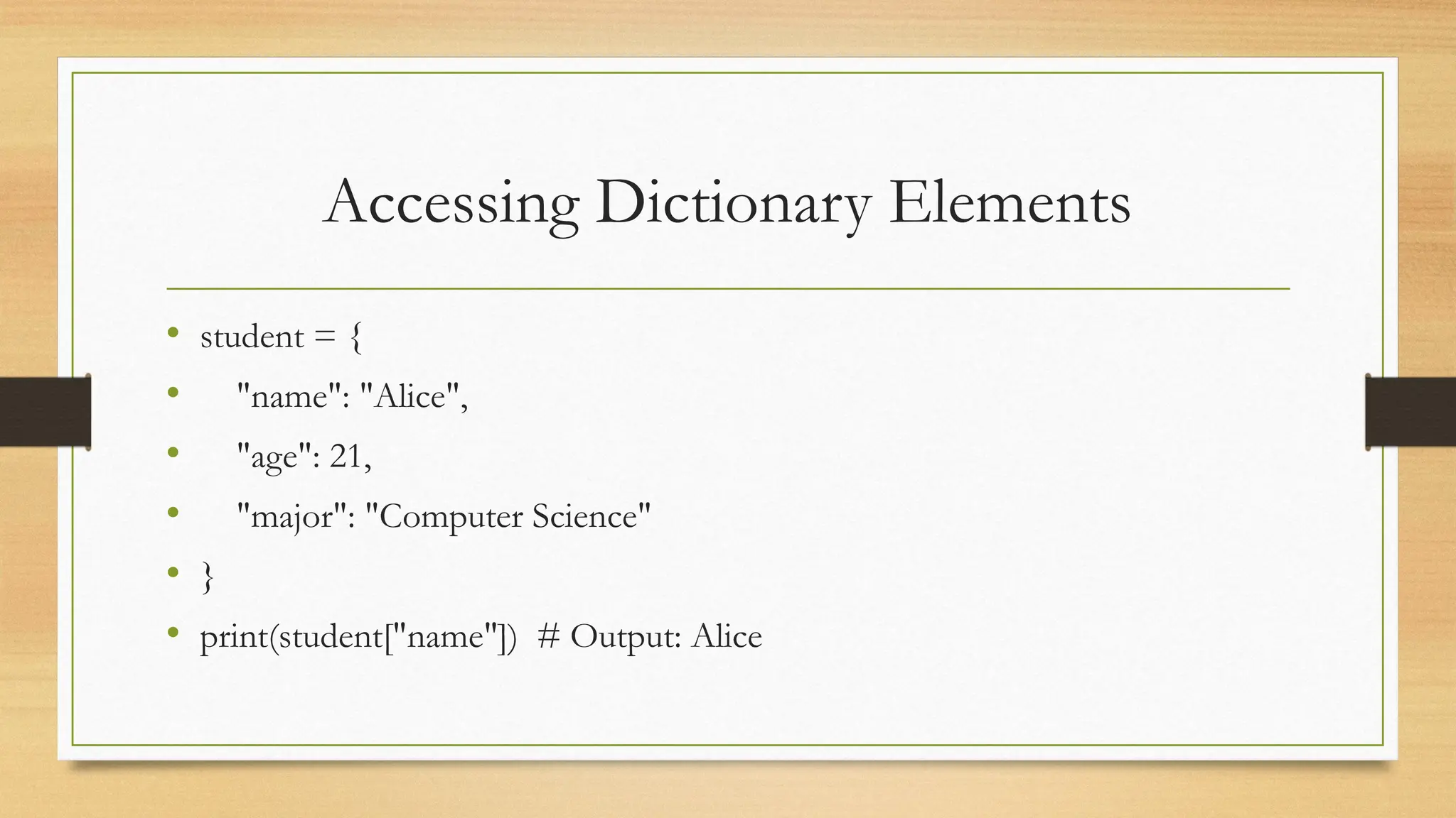 Accessing Dictionary Elements
• student = {
• "name": "Alice",
• "age": 21,
• "major": "Computer Science"
• }
• print(student["name"]) # Output: Alice
 
