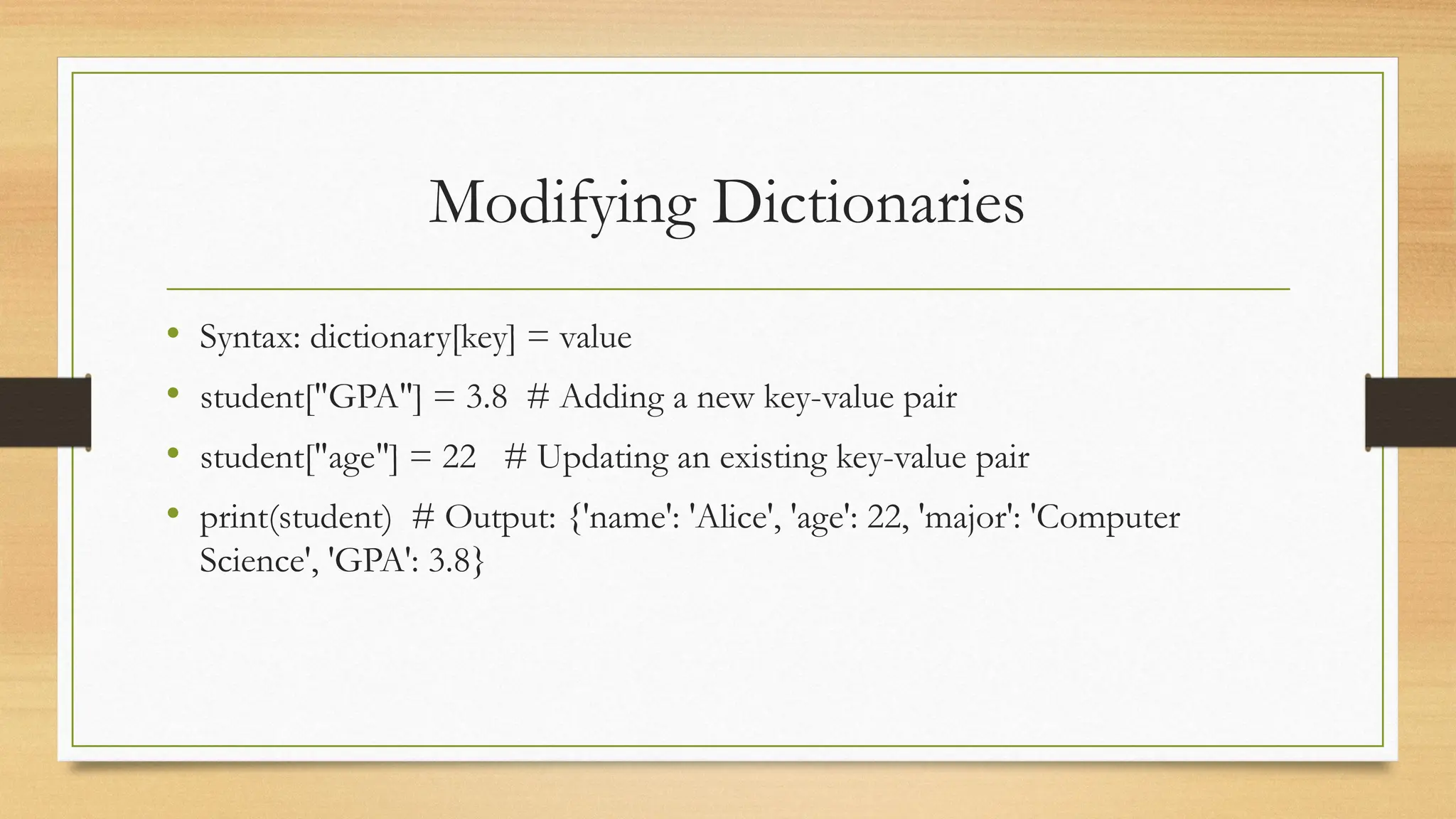 Modifying Dictionaries
• Syntax: dictionary[key] = value
• student["GPA"] = 3.8 # Adding a new key-value pair
• student["age"] = 22 # Updating an existing key-value pair
• print(student) # Output: {'name': 'Alice', 'age': 22, 'major': 'Computer
Science', 'GPA': 3.8}
 