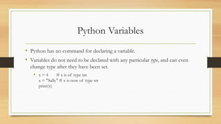 Python Variables
• Python has no command for declaring a variable.
• Variables do not need to be declared with any particular type, and can even
change type after they have been set.
• x = 4 # x is of type int
x = "Sally" # x is now of type str
print(x)
 
