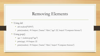 Removing Elements
• Using del
• del student["GPA"]
• print(student) # Output: {'name': 'Alice', 'age': 22, 'major': 'Computer Science'}
• Using pop()
• age = student.pop("age")
• print(age) # Output: 22
• print(student) # Output: {'name': 'Alice', 'major': 'Computer Science'}
 
