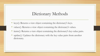 Dictionary Methods
• keys(): Returns a view object containing the dictionary's keys.
• values(): Returns a view object containing the dictionary's values.
• items(): Returns a view object containing the dictionary's key-value pairs.
• update(): Updates the dictionary with the key-value pairs from another
dictionary.
 