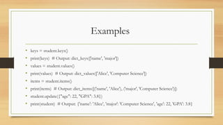 Examples
• keys = student.keys()
• print(keys) # Output: dict_keys(['name', 'major'])
• values = student.values()
• print(values) # Output: dict_values(['Alice', 'Computer Science'])
• items = student.items()
• print(items) # Output: dict_items([('name', 'Alice'), ('major', 'Computer Science')])
• student.update({"age": 22, "GPA": 3.8})
• print(student) # Output: {'name': 'Alice', 'major': 'Computer Science', 'age': 22, 'GPA': 3.8}
 