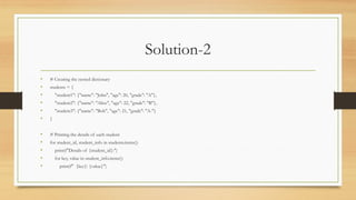 Solution-2
• # Creating the nested dictionary
• students = {
• "student1": {"name": "John", "age": 20, "grade": "A"},
• "student2": {"name": "Alice", "age": 22, "grade": "B"},
• "student3": {"name": "Bob", "age": 21, "grade": "A-"}
• }
• # Printing the details of each student
• for student_id, student_info in students.items():
• print(f"Details of {student_id}:")
• for key, value in student_info.items():
• print(f" {key}: {value}")
 