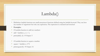 Lambda()
• Definition: lambda functions are small anonymous functions defined using the lambda keyword. They can have
any number of arguments but only one expression. The expression is evaluated and returned.
• Examples:
• # Lambda function to add two numbers
• add = lambda x, y: x + y
• print(add(2, 3)) # Output: 5
• # Lambda function to square a number
• square = lambda x: x**2
• print(square(4)) # Output: 16
 