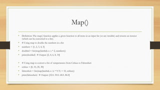 Map()
• Definition: The map() function applies a given function to all items in an input list (or any iterable) and returns an iterator
(which can be converted to a list).
• # Using map to double the numbers in a list
• numbers = [1, 2, 3, 4, 5]
• doubled = list(map(lambda x: x * 2, numbers))
• print(doubled) # Output: [2, 4, 6, 8, 10]
• # Using map to convert a list of temperatures from Celsius to Fahrenheit
• celsius = [0, 10, 20, 30]
• fahrenheit = list(map(lambda x: (x * 9/5) + 32, celsius))
• print(fahrenheit) # Output: [32.0, 50.0, 68.0, 86.0]
 
